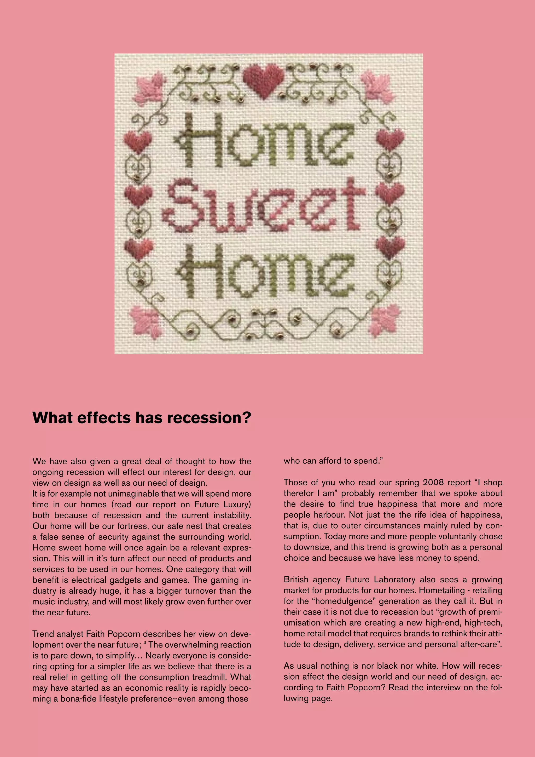 What effects has recession?

We have also given a great deal of thought to how the          who can afford to spend.”
ongoing recession will effect our interest for design, our
view on design as well as our need of design.                  Those of you who read our spring 2008 report “I shop
It is for example not unimaginable that we will spend more     therefor I am” probably remember that we spoke about
time in our homes (read our report on Future Luxury)           the desire to find true happiness that more and more
both because of recession and the current instability.         people harbour. Not just the the rife idea of happiness,
Our home will be our fortress, our safe nest that creates      that is, due to outer circumstances mainly ruled by con-
a false sense of security against the surrounding world.       sumption. Today more and more people voluntarily chose
Home sweet home will once again be a relevant expres-          to downsize, and this trend is growing both as a personal
sion. This will in it’s turn affect our need of products and   choice and because we have less money to spend.
services to be used in our homes. One category that will
benefit is electrical gadgets and games. The gaming in-        British agency Future Laboratory also sees a growing
dustry is already huge, it has a bigger turnover than the      market for products for our homes. Hometailing - retailing
music industry, and will most likely grow even further over    for the “homedulgence” generation as they call it. But in
the near future.                                               their case it is not due to recession but “growth of premi-
                                                               umisation which are creating a new high-end, high-tech,
Trend analyst Faith Popcorn describes her view on deve-        home retail model that requires brands to rethink their atti-
lopment over the near future; “ The overwhelming reaction      tude to design, delivery, service and personal after-care”.
is to pare down, to simplify… Nearly everyone is conside-
ring opting for a simpler life as we believe that there is a   As usual nothing is nor black nor white. How will reces-
real relief in getting off the consumption treadmill. What     sion affect the design world and our need of design, ac-
may have started as an economic reality is rapidly beco-       cording to Faith Popcorn? Read the interview on the fol-
ming a bona-fide lifestyle preference--even among those        lowing page.
 