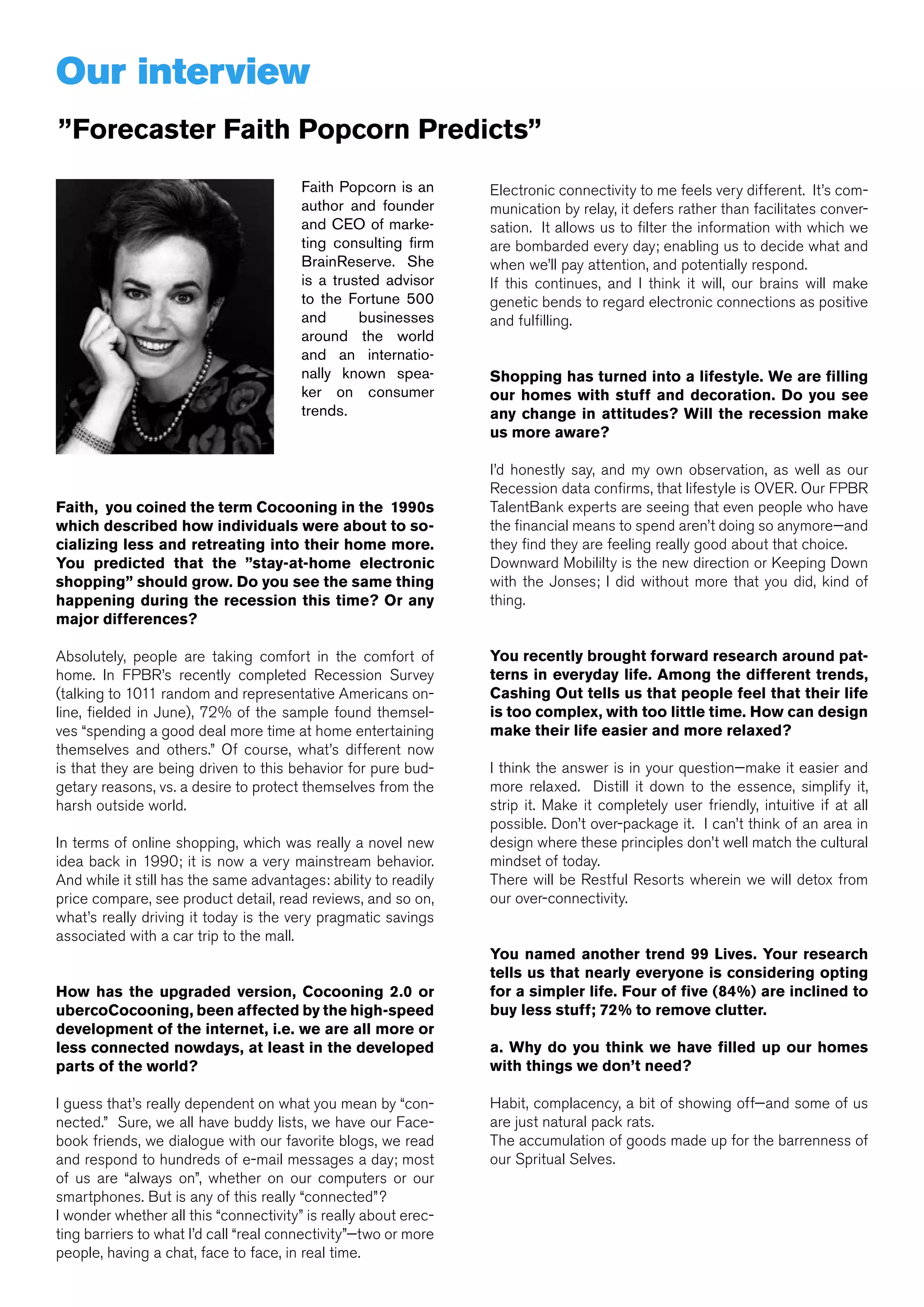 Our interview
”Forecaster Faith Popcorn Predicts”
                                        Faith Popcorn is an      Electronic connectivity to me feels very different. It’s com-
                                        author and founder       munication by relay, it defers rather than facilitates conver-
                                        and CEO of marke-        sation. It allows us to filter the information with which we
                                        ting consulting firm     are bombarded every day; enabling us to decide what and
                                        BrainReserve. She        when we’ll pay attention, and potentially respond.
                                        is a trusted advisor     If this continues, and I think it will, our brains will make
                                        to the Fortune 500       genetic bends to regard electronic connections as positive
                                        and      businesses      and fulfilling.
                                        around the world
                                        and an internatio-
                                        nally known spea-        Shopping has turned into a lifestyle. We are filling
                                        ker on consumer          our homes with stuff and decoration. Do you see
                                        trends.                  any change in attitudes? Will the recession make
                                                                 us more aware?

                                                                 I’d honestly say, and my own observation, as well as our
                                                                 Recession data confirms, that lifestyle is OVER. Our FPBR
Faith, you coined the term Cocooning in the 1990s                TalentBank experts are seeing that even people who have
which described how individuals were about to so-                the financial means to spend aren’t doing so anymore—and
cializing less and retreating into their home more.              they find they are feeling really good about that choice.
You predicted that the ”stay-at-home electronic                  Downward Mobililty is the new direction or Keeping Down
shopping” should grow. Do you see the same thing                 with the Jonses; I did without more that you did, kind of
happening during the recession this time? Or any                 thing.
major differences?

Absolutely, people are taking comfort in the comfort of          You recently brought forward research around pat-
home. In FPBR’s recently completed Recession Survey              terns in everyday life. Among the different trends,
(talking to 1011 random and representative Americans on-         Cashing Out tells us that people feel that their life
line, fielded in June), 72% of the sample found themsel-         is too complex, with too little time. How can design
ves “spending a good deal more time at home entertaining         make their life easier and more relaxed?
themselves and others.” Of course, what’s different now
is that they are being driven to this behavior for pure bud-     I think the answer is in your question—make it easier and
getary reasons, vs. a desire to protect themselves from the      more relaxed. Distill it down to the essence, simplify it,
harsh outside world.                                             strip it. Make it completely user friendly, intuitive if at all
                                                                 possible. Don’t over-package it. I can’t think of an area in
In terms of online shopping, which was really a novel new        design where these principles don’t well match the cultural
idea back in 1990; it is now a very mainstream behavior.         mindset of today.
And while it still has the same advantages: ability to readily   There will be Restful Resorts wherein we will detox from
price compare, see product detail, read reviews, and so on,      our over-connectivity.
what’s really driving it today is the very pragmatic savings
associated with a car trip to the mall.
                                                                 You named another trend 99 Lives. Your research
                                                                 tells us that nearly everyone is considering opting
How has the upgraded version, Cocooning 2.0 or                   for a simpler life. Four of five (84%) are inclined to
ubercoCocooning, been affected by the high-speed                 buy less stuff; 72% to remove clutter.
development of the internet, i.e. we are all more or
less connected nowdays, at least in the developed                a. Why do you think we have filled up our homes
parts of the world?                                              with things we don’t need?

I guess that’s really dependent on what you mean by “con-        Habit, complacency, a bit of showing off—and some of us
nected.” Sure, we all have buddy lists, we have our Face-        are just natural pack rats.
book friends, we dialogue with our favorite blogs, we read       The accumulation of goods made up for the barrenness of
and respond to hundreds of e-mail messages a day; most           our Spritual Selves.
of us are “always on”, whether on our computers or our
smartphones. But is any of this really “connected”?
I wonder whether all this “connectivity” is really about erec-
ting barriers to what I’d call “real connectivity”—two or more
                                                                                                       Shinkansen railway in Japan
people, having a chat, face to face, in real time.
 