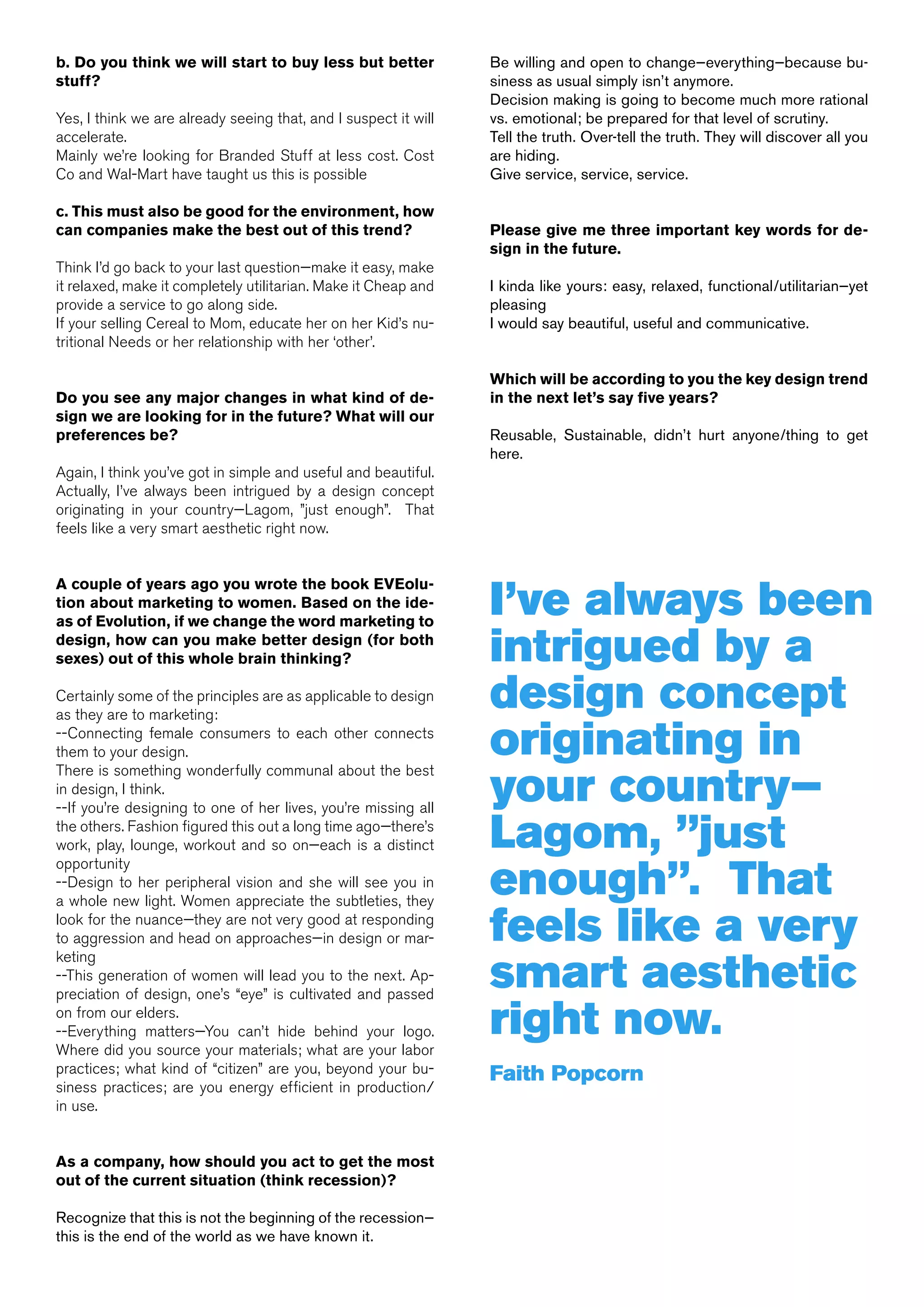 b. Do you think we will start to buy less but better             Be willing and open to change—everything—because bu-
stuff?                                                           siness as usual simply isn’t anymore.
                                                                 Decision making is going to become much more rational
Yes, I think we are already seeing that, and I suspect it will   vs. emotional; be prepared for that level of scrutiny.
accelerate.                                                      Tell the truth. Over-tell the truth. They will discover all you
Mainly we’re looking for Branded Stuff at less cost. Cost        are hiding.
Co and Wal-Mart have taught us this is possible                  Give service, service, service.

c. This must also be good for the environment, how
can companies make the best out of this trend?                   Please give me three important key words for de-
                                                                 sign in the future.
Think I’d go back to your last question—make it easy, make
it relaxed, make it completely utilitarian. Make it Cheap and    I kinda like yours: easy, relaxed, functional/utilitarian—yet
provide a service to go along side.                              pleasing
If your selling Cereal to Mom, educate her on her Kid’s nu-      I would say beautiful, useful and communicative.
tritional Needs or her relationship with her ‘other’.

                                                                 Which will be according to you the key design trend
Do you see any major changes in what kind of de-                 in the next let’s say five years?
sign we are looking for in the future? What will our
preferences be?                                                  Reusable, Sustainable, didn’t hurt anyone/thing to get
                                                                 here.
Again, I think you’ve got in simple and useful and beautiful.
Actually, I’ve always been intrigued by a design concept
originating in your country—Lagom, ”just enough”. That
feels like a very smart aesthetic right now.




                                                                 I’ve always been
A couple of years ago you wrote the book EVEolu-
tion about marketing to women. Based on the ide-
as of Evolution, if we change the word marketing to
design, how can you make better design (for both
sexes) out of this whole brain thinking?                         intrigued by a
Certainly some of the principles are as applicable to design
as they are to marketing:
                                                                 design concept
--Connecting female consumers to each other connects
them to your design.                                             originating in
                                                                 your country—
There is something wonderfully communal about the best
in design, I think.
--If you’re designing to one of her lives, you’re missing all
the others. Fashion figured this out a long time ago—there’s
work, play, lounge, workout and so on—each is a distinct         Lagom, ”just
                                                                 enough”. That
opportunity
--Design to her peripheral vision and she will see you in
a whole new light. Women appreciate the subtleties, they
look for the nuance—they are not very good at responding
to aggression and head on approaches—in design or mar-           feels like a very
                                                                 smart aesthetic
keting
--This generation of women will lead you to the next. Ap-
preciation of design, one’s “eye” is cultivated and passed
on from our elders.
--Everything matters—You can’t hide behind your logo.
Where did you source your materials; what are your labor
                                                                 right now.
practices; what kind of “citizen” are you, beyond your bu-       Faith Popcorn
siness practices; are you energy efficient in production/
in use.


As a company, how should you act to get the most
out of the current situation (think recession)?

Recognize that this is not the beginning of the recession—
this is the end of the world as we have known it.
 