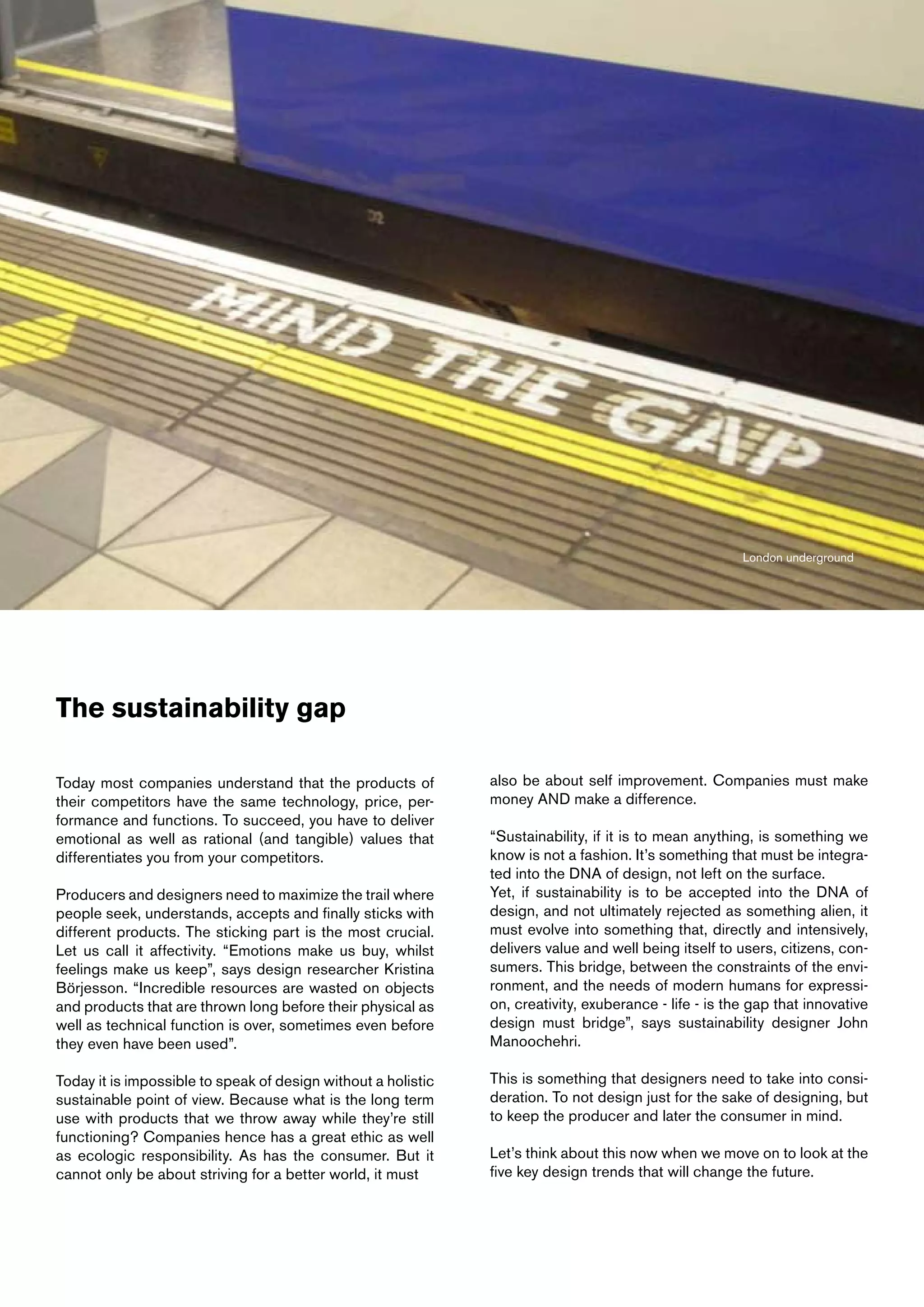 London underground




The sustainability gap

Today most companies understand that the products of           also be about self improvement. Companies must make
their competitors have the same technology, price, per-        money AND make a difference.
formance and functions. To succeed, you have to deliver
emotional as well as rational (and tangible) values that       “Sustainability, if it is to mean anything, is something we
differentiates you from your competitors.                      know is not a fashion. It’s something that must be integra-
                                                               ted into the DNA of design, not left on the surface.
Producers and designers need to maximize the trail where       Yet, if sustainability is to be accepted into the DNA of
people seek, understands, accepts and finally sticks with      design, and not ultimately rejected as something alien, it
different products. The sticking part is the most crucial.     must evolve into something that, directly and intensively,
Let us call it affectivity. “Emotions make us buy, whilst      delivers value and well being itself to users, citizens, con-
feelings make us keep”, says design researcher Kristina        sumers. This bridge, between the constraints of the envi-
Börjesson. “Incredible resources are wasted on objects         ronment, and the needs of modern humans for expressi-
and products that are thrown long before their physical as     on, creativity, exuberance - life - is the gap that innovative
well as technical function is over, sometimes even before      design must bridge”, says sustainability designer John
they even have been used”.                                     Manoochehri.

Today it is impossible to speak of design without a holistic   This is something that designers need to take into consi-
sustainable point of view. Because what is the long term       deration. To not design just for the sake of designing, but
use with products that we throw away while they’re still       to keep the producer and later the consumer in mind.
functioning? Companies hence has a great ethic as well
as ecologic responsibility. As has the consumer. But it        Let’s think about this now when we move on to look at the
cannot only be about striving for a better world, it must      five key design trends that will change the future.
 