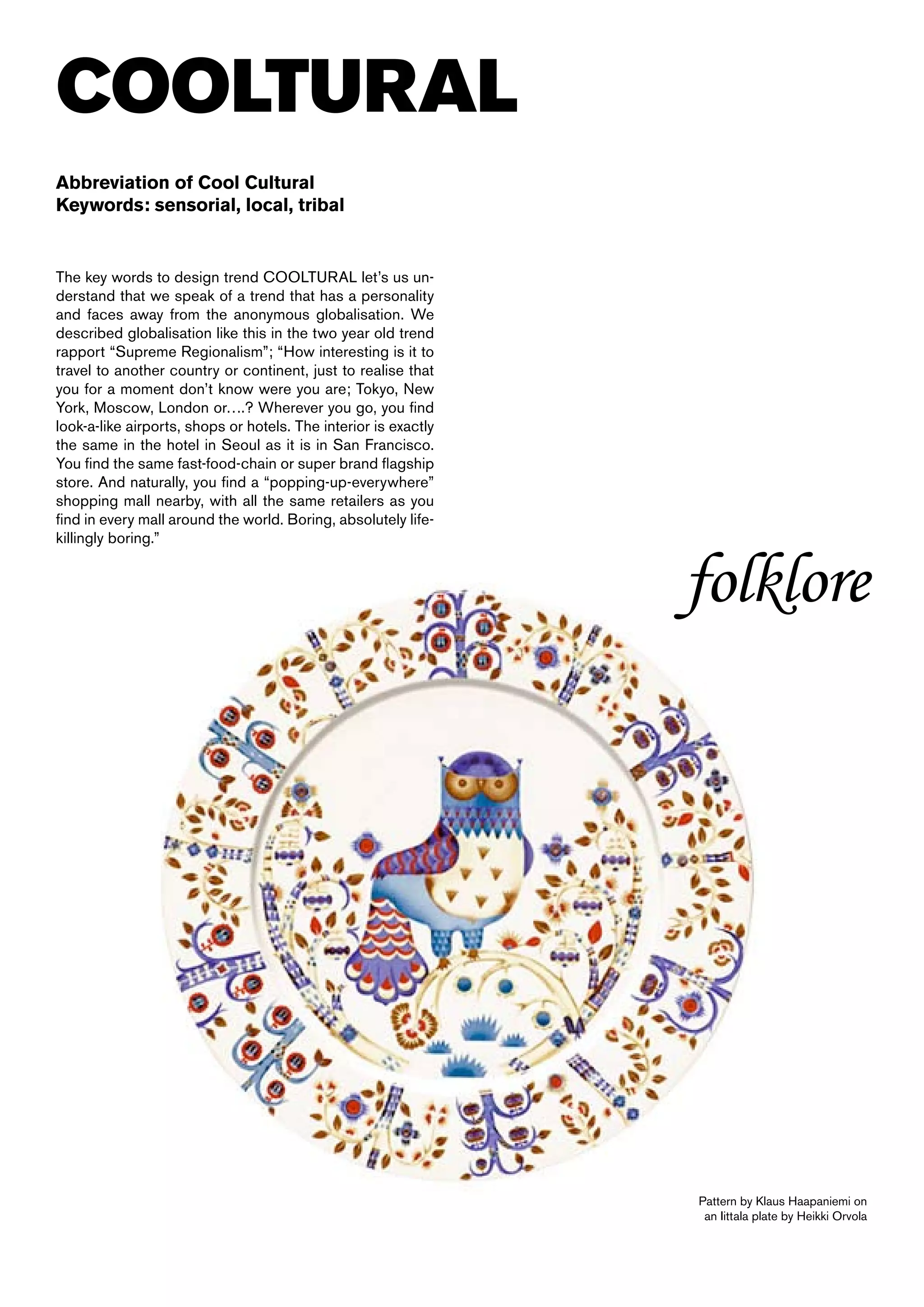 COOLTURAL
Abbreviation of Cool Cultural
Keywords: sensorial, local, tribal


The key words to design trend COOLTURAL let’s us un-
derstand that we speak of a trend that has a personality
and faces away from the anonymous globalisation. We
described globalisation like this in the two year old trend
rapport “Supreme Regionalism”; “How interesting is it to
travel to another country or continent, just to realise that
you for a moment don’t know were you are; Tokyo, New
York, Moscow, London or….? Wherever you go, you find
look-a-like airports, shops or hotels. The interior is exactly
the same in the hotel in Seoul as it is in San Francisco.
You find the same fast-food-chain or super brand flagship
store. And naturally, you find a “popping-up-everywhere”
shopping mall nearby, with all the same retailers as you
find in every mall around the world. Boring, absolutely life-
killingly boring.”


                                                                 folklore




                                                                 Pattern by Klaus Haapaniemi on
                                                                  an Iittala plate by Heikki Orvola
 