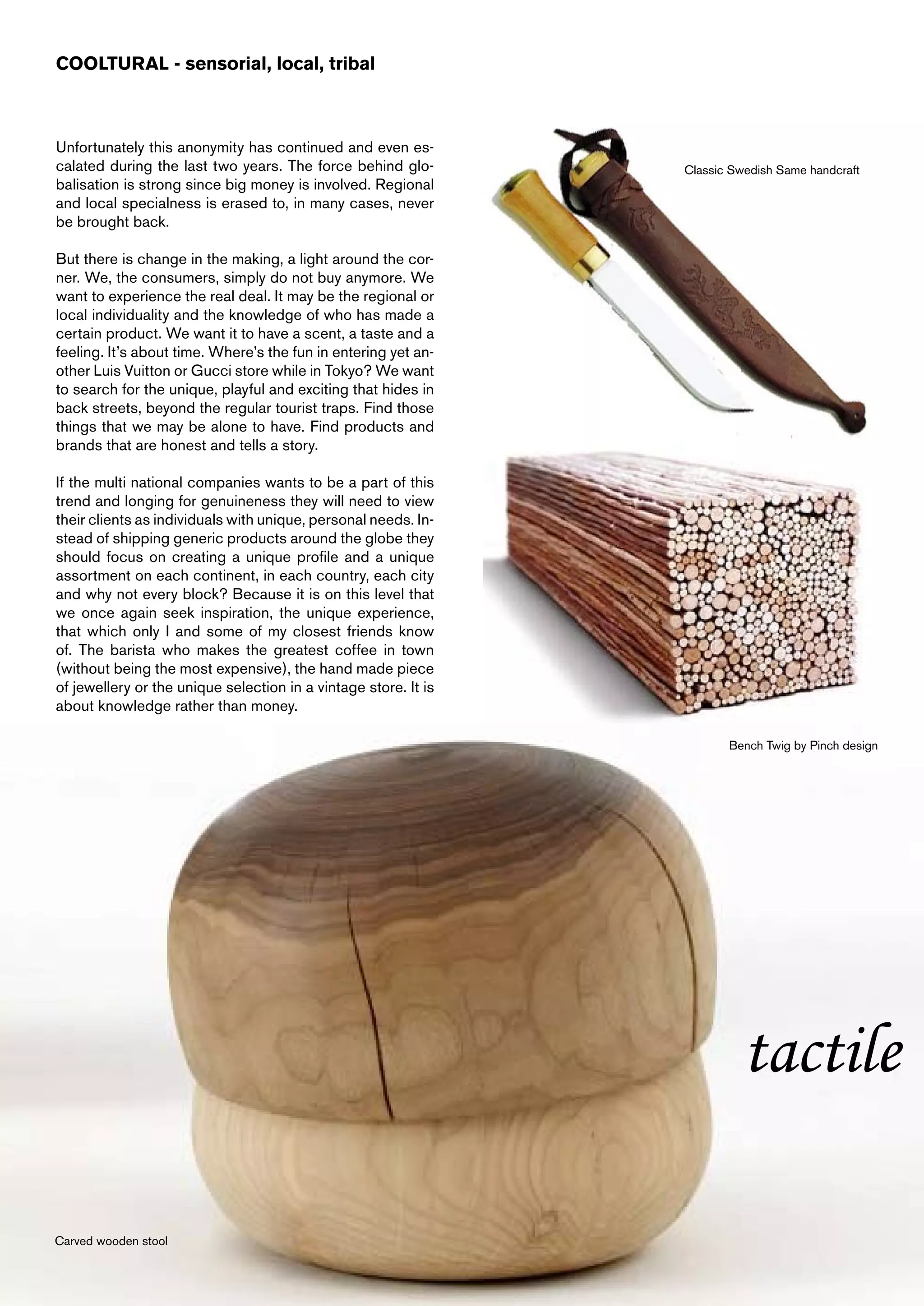 COOLTURAL - sensorial, local, tribal



Unfortunately this anonymity has continued and even es-
calated during the last two years. The force behind glo-         Classic Swedish Same handcraft
balisation is strong since big money is involved. Regional
and local specialness is erased to, in many cases, never
be brought back.

But there is change in the making, a light around the cor-
ner. We, the consumers, simply do not buy anymore. We
want to experience the real deal. It may be the regional or
local individuality and the knowledge of who has made a
certain product. We want it to have a scent, a taste and a
feeling. It’s about time. Where’s the fun in entering yet an-
other Luis Vuitton or Gucci store while in Tokyo? We want
to search for the unique, playful and exciting that hides in
back streets, beyond the regular tourist traps. Find those
things that we may be alone to have. Find products and
brands that are honest and tells a story.

If the multi national companies wants to be a part of this
trend and longing for genuineness they will need to view
their clients as individuals with unique, personal needs. In-
stead of shipping generic products around the globe they
should focus on creating a unique profile and a unique
assortment on each continent, in each country, each city
and why not every block? Because it is on this level that
we once again seek inspiration, the unique experience,
that which only I and some of my closest friends know
of. The barista who makes the greatest coffee in town
(without being the most expensive), the hand made piece
of jewellery or the unique selection in a vintage store. It is
about knowledge rather than money.

                                                                        Bench Twig by Pinch design




                                                                          tactile

Carved wooden stool
 