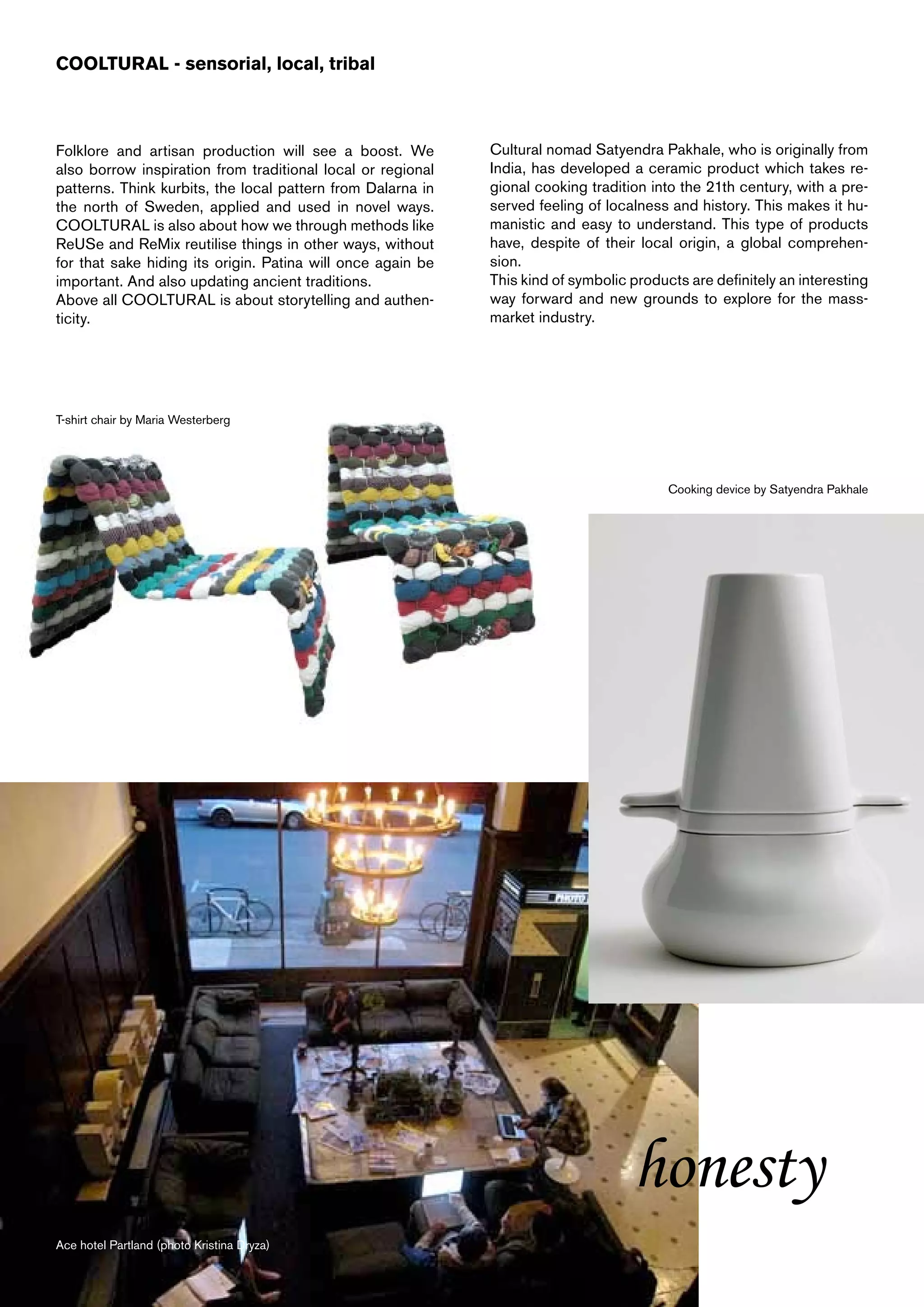 COOLTURAL - sensorial, local, tribal



Folklore and artisan production will see a boost. We         Cultural nomad Satyendra Pakhale, who is originally from
also borrow inspiration from traditional local or regional   India, has developed a ceramic product which takes re-
patterns. Think kurbits, the local pattern from Dalarna in   gional cooking tradition into the 21th century, with a pre-
the north of Sweden, applied and used in novel ways.         served feeling of localness and history. This makes it hu-
COOLTURAL is also about how we through methods like          manistic and easy to understand. This type of products
ReUSe and ReMix reutilise things in other ways, without      have, despite of their local origin, a global comprehen-
for that sake hiding its origin. Patina will once again be   sion.
important. And also updating ancient traditions.             This kind of symbolic products are definitely an interesting
Above all COOLTURAL is about storytelling and authen-        way forward and new grounds to explore for the mass-
ticity.                                                      market industry.




T-shirt chair by Maria Westerberg




                                                                                         Cooking device by Satyendra Pakhale




                                                                                   honesty
Ace hotel Partland (photo Kristina Dryza)
 