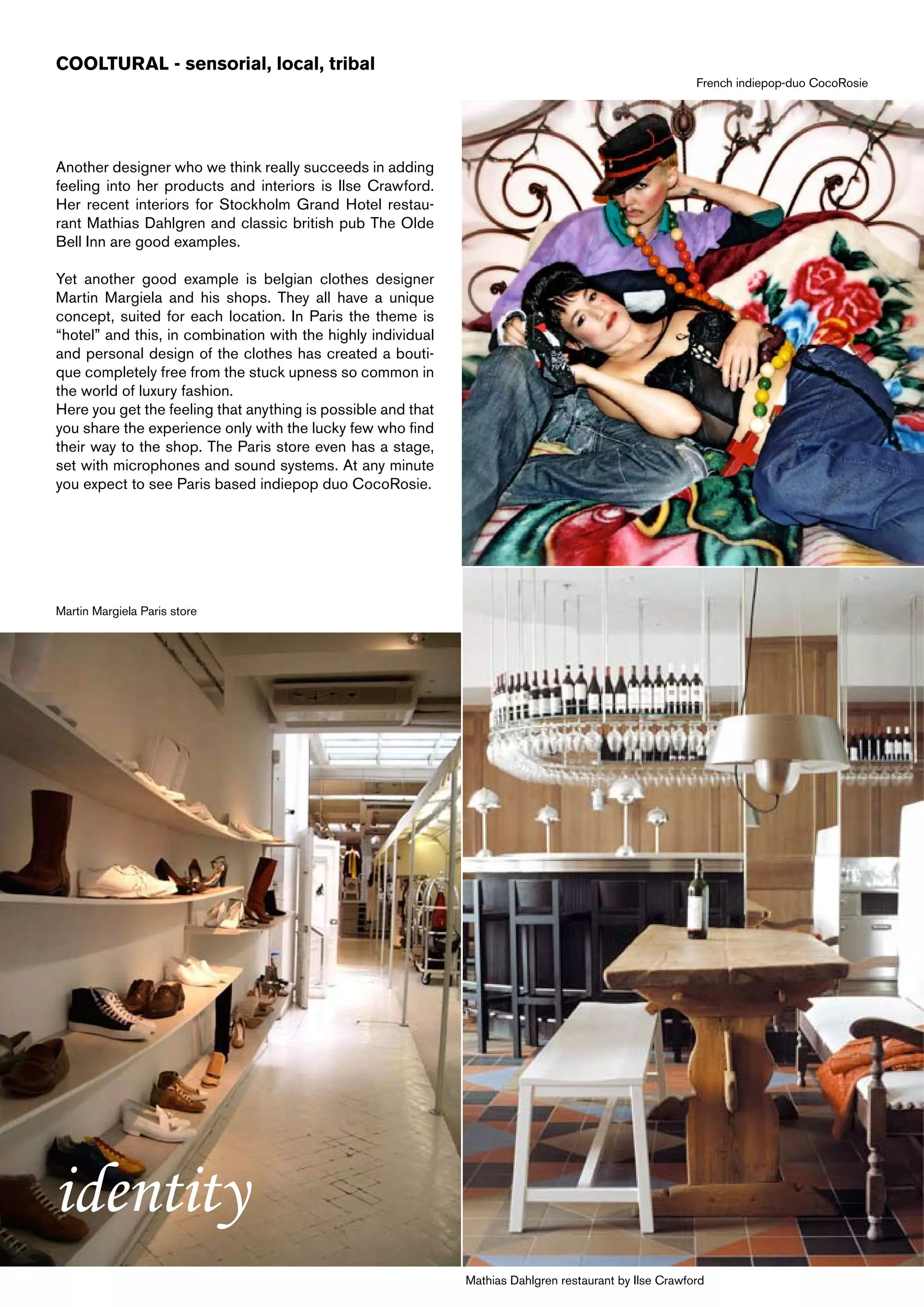COOLTURAL - sensorial, local, tribal
                                                                                                        French indiepop-duo CocoRosie




Another designer who we think really succeeds in adding
feeling into her products and interiors is Ilse Crawford.
Her recent interiors for Stockholm Grand Hotel restau-
rant Mathias Dahlgren and classic british pub The Olde
Bell Inn are good examples.

Yet another good example is belgian clothes designer
Martin Margiela and his shops. They all have a unique
concept, suited for each location. In Paris the theme is
“hotel” and this, in combination with the highly individual
and personal design of the clothes has created a bouti-
que completely free from the stuck upness so common in
the world of luxury fashion.
Here you get the feeling that anything is possible and that
you share the experience only with the lucky few who find
their way to the shop. The Paris store even has a stage,
set with microphones and sound systems. At any minute
you expect to see Paris based indiepop duo CocoRosie.




Martin Margiela Paris store




identity
                                                              Mathias Dahlgren restaurant by Ilse Crawford
 