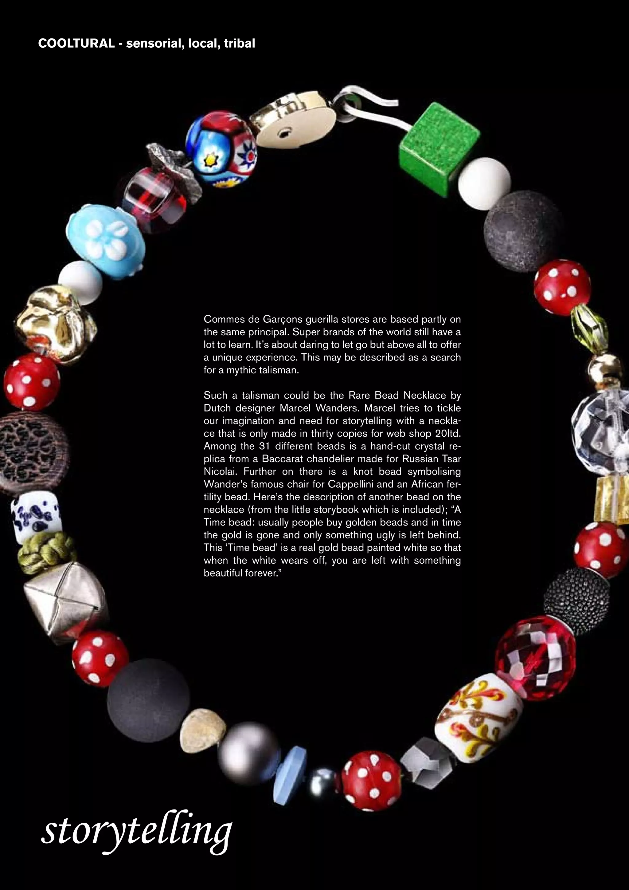 COOLTURAL - sensorial, local, tribal




                           Commes de Garçons guerilla stores are based partly on
                           the same principal. Super brands of the world still have a
                           lot to learn. It’s about daring to let go but above all to offer
                           a unique experience. This may be described as a search
                           for a mythic talisman.

                           Such a talisman could be the Rare Bead Necklace by
                           Dutch designer Marcel Wanders. Marcel tries to tickle
                           our imagination and need for storytelling with a neckla-
                           ce that is only made in thirty copies for web shop 20ltd.
                           Among the 31 different beads is a hand-cut crystal re-
                           plica from a Baccarat chandelier made for Russian Tsar
                           Nicolai. Further on there is a knot bead symbolising
                           Wander’s famous chair for Cappellini and an African fer-
                           tility bead. Here’s the description of another bead on the
                           necklace (from the little storybook which is included); “A
                           Time bead: usually people buy golden beads and in time
                           the gold is gone and only something ugly is left behind.
                           This ‘Time bead’ is a real gold bead painted white so that
                           when the white wears off, you are left with something
                           beautiful forever.”




storytelling
 