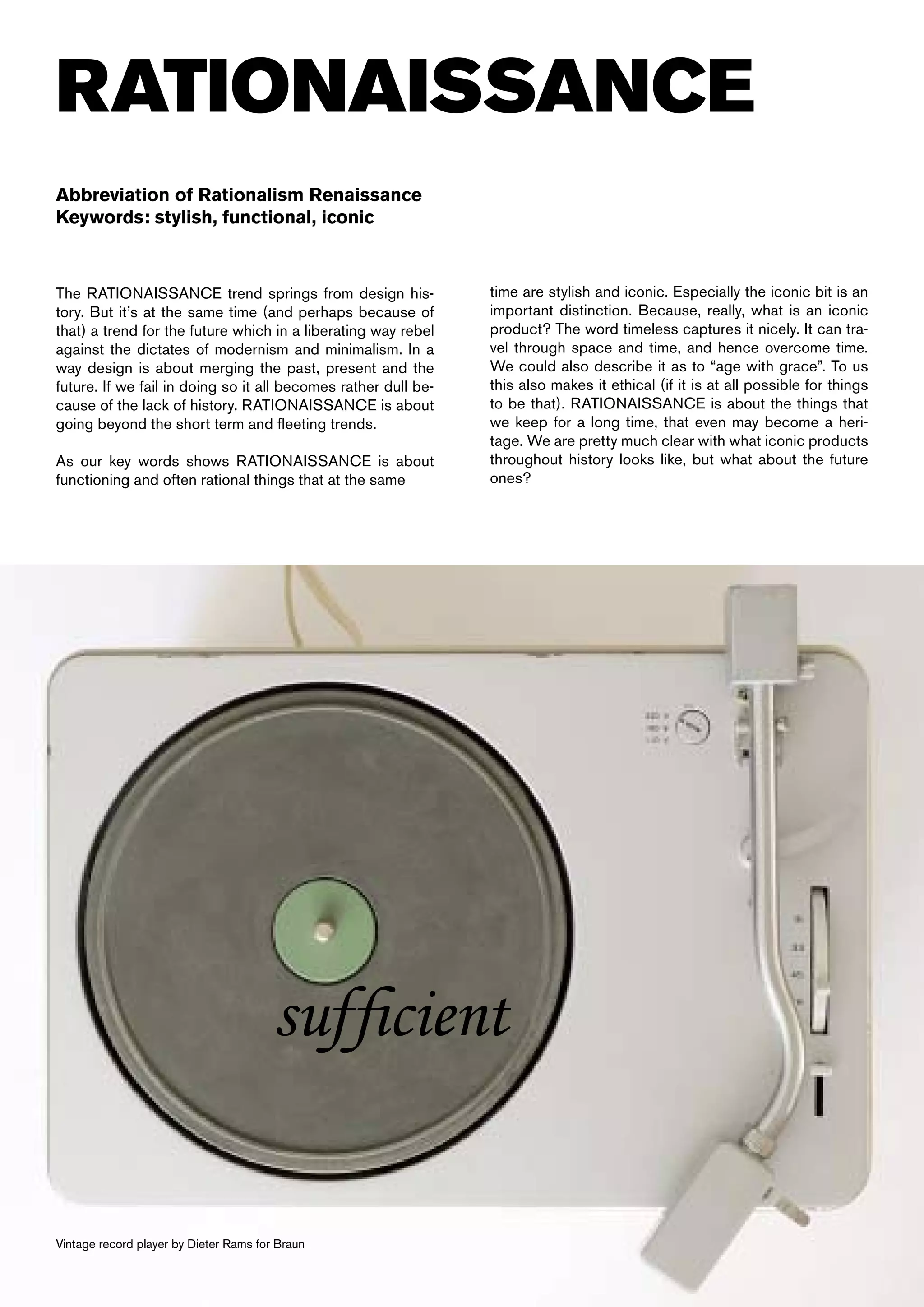 RATIONAISSANCE
Abbreviation of Rationalism Renaissance
Keywords: stylish, functional, iconic



The RATIONAISSANCE trend springs from design his-               time are stylish and iconic. Especially the iconic bit is an
tory. But it’s at the same time (and perhaps because of         important distinction. Because, really, what is an iconic
that) a trend for the future which in a liberating way rebel    product? The word timeless captures it nicely. It can tra-
against the dictates of modernism and minimalism. In a          vel through space and time, and hence overcome time.
way design is about merging the past, present and the           We could also describe it as to “age with grace”. To us
future. If we fail in doing so it all becomes rather dull be-   this also makes it ethical (if it is at all possible for things
cause of the lack of history. RATIONAISSANCE is about           to be that). RATIONAISSANCE is about the things that
going beyond the short term and fleeting trends.                we keep for a long time, that even may become a heri-
                                                                tage. We are pretty much clear with what iconic products
As our key words shows RATIONAISSANCE is about                  throughout history looks like, but what about the future
functioning and often rational things that at the same          ones?




                                       sufficient

Vintage record player by Dieter Rams for Braun
 