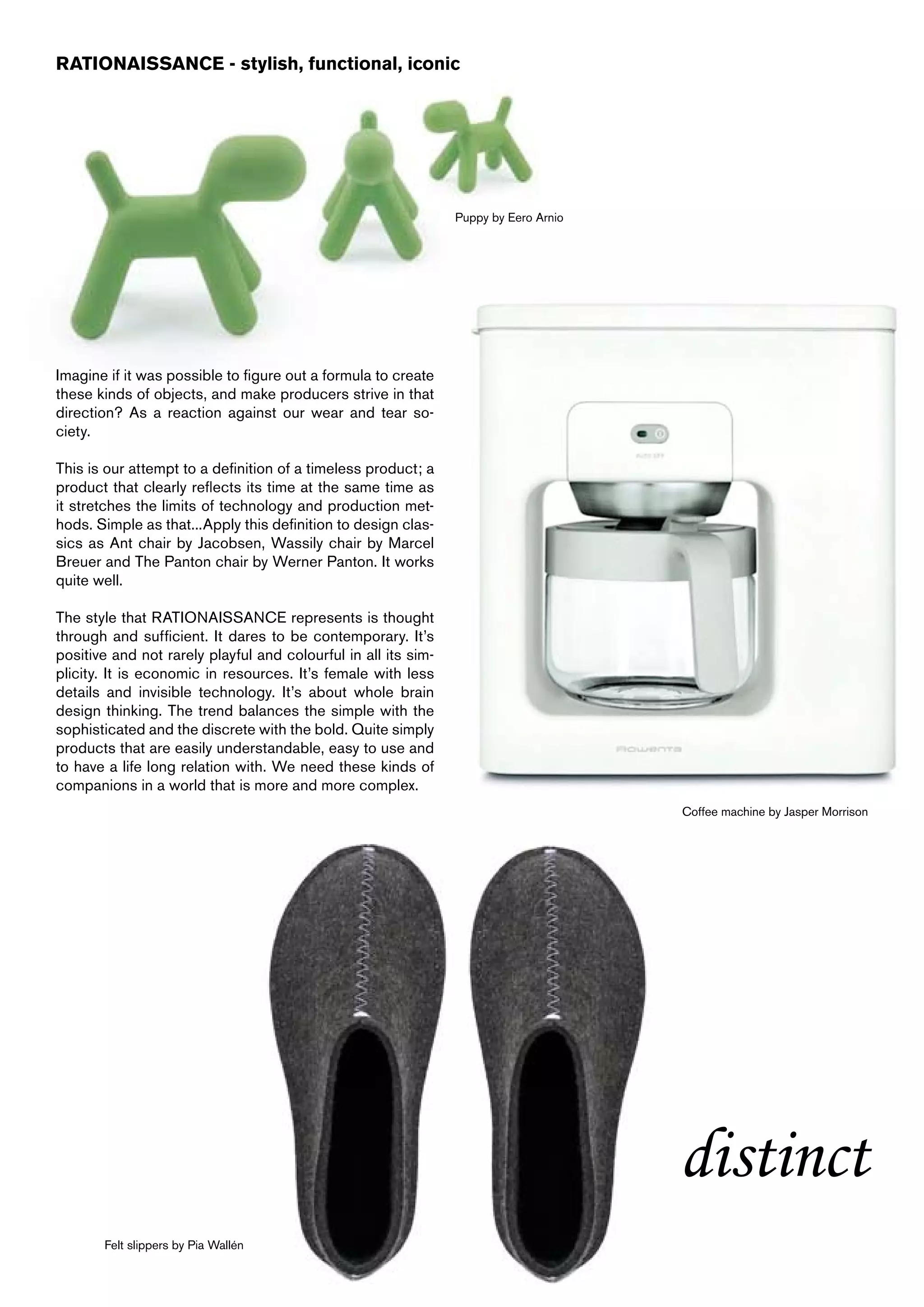 RATIONAISSANCE - stylish, functional, iconic




                                                                Puppy by Eero Arnio




Imagine if it was possible to figure out a formula to create
these kinds of objects, and make producers strive in that
direction? As a reaction against our wear and tear so-
ciety.

This is our attempt to a definition of a timeless product; a
product that clearly reflects its time at the same time as
it stretches the limits of technology and production met-
hods. Simple as that...Apply this definition to design clas-
sics as Ant chair by Jacobsen, Wassily chair by Marcel
Breuer and The Panton chair by Werner Panton. It works
quite well.

The style that RATIONAISSANCE represents is thought
through and sufficient. It dares to be contemporary. It’s
positive and not rarely playful and colourful in all its sim-
plicity. It is economic in resources. It’s female with less
details and invisible technology. It’s about whole brain
design thinking. The trend balances the simple with the
sophisticated and the discrete with the bold. Quite simply
products that are easily understandable, easy to use and
to have a life long relation with. We need these kinds of
companions in a world that is more and more complex.
                                                                                      Coffee machine by Jasper Morrison




                                                                                      distinct
       Felt slippers by Pia Wallén
 