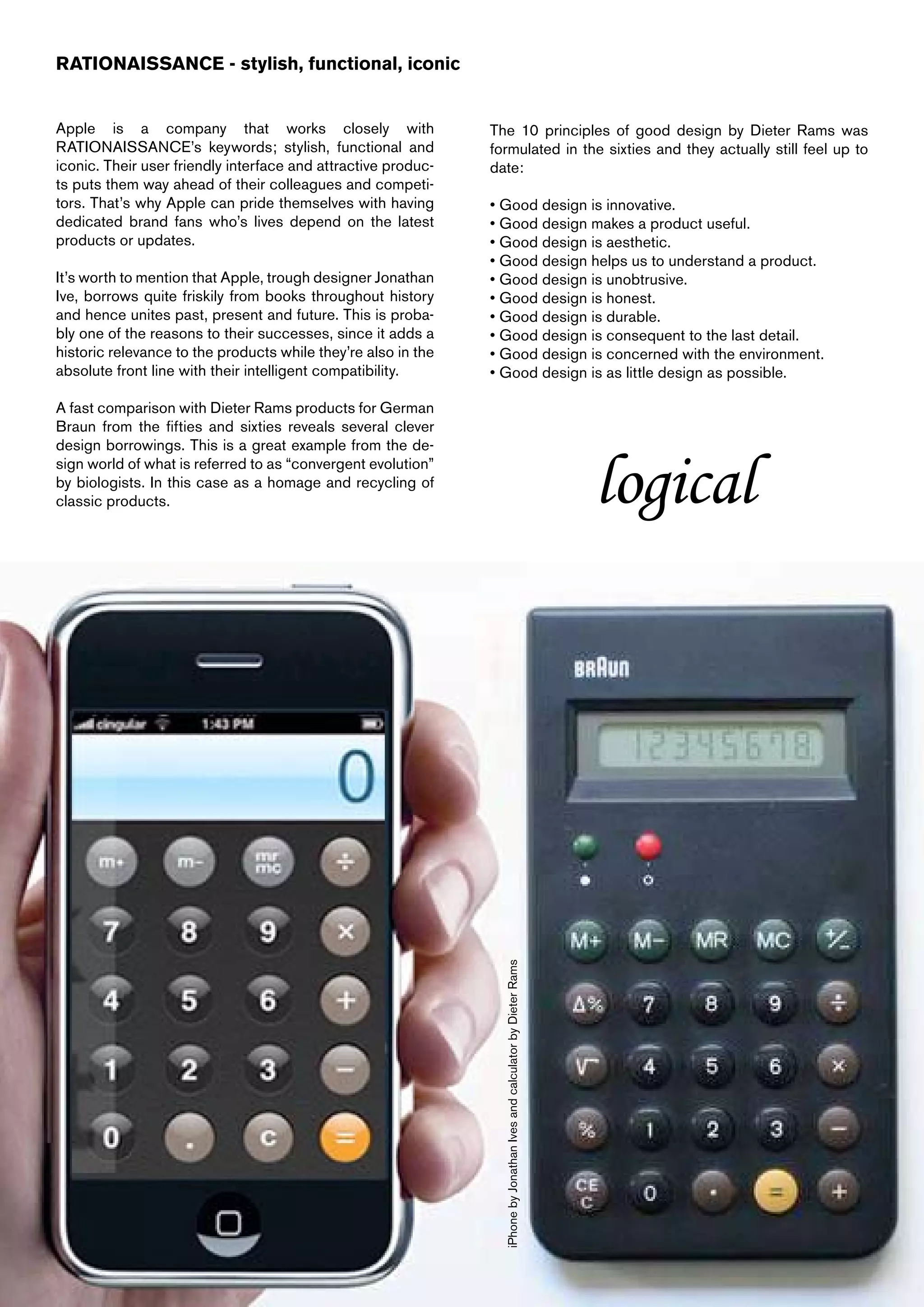 RATIONAISSANCE - stylish, functional, iconic


Apple is a company that works closely with                     The 10 principles of good design by Dieter Rams was
RATIONAISSANCE’s keywords; stylish, functional and             formulated in the sixties and they actually still feel up to
iconic. Their user friendly interface and attractive produc-   date:
ts puts them way ahead of their colleagues and competi-
tors. That’s why Apple can pride themselves with having        • Good design is innovative.
dedicated brand fans who’s lives depend on the latest          • Good design makes a product useful.
products or updates.                                           • Good design is aesthetic.
                                                               • Good design helps us to understand a product.
It’s worth to mention that Apple, trough designer Jonathan     • Good design is unobtrusive.
Ive, borrows quite friskily from books throughout history      • Good design is honest.
and hence unites past, present and future. This is proba-      • Good design is durable.
bly one of the reasons to their successes, since it adds a     • Good design is consequent to the last detail.
historic relevance to the products while they’re also in the   • Good design is concerned with the environment.
absolute front line with their intelligent compatibility.      • Good design is as little design as possible.

A fast comparison with Dieter Rams products for German
Braun from the fifties and sixties reveals several clever
design borrowings. This is a great example from the de-
sign world of what is referred to as “convergent evolution”
by biologists. In this case as a homage and recycling of
classic products.
                                                                 iPhone by Jonathan Ives and calculator by Dieter Rams
                                                                                                                         logical
 