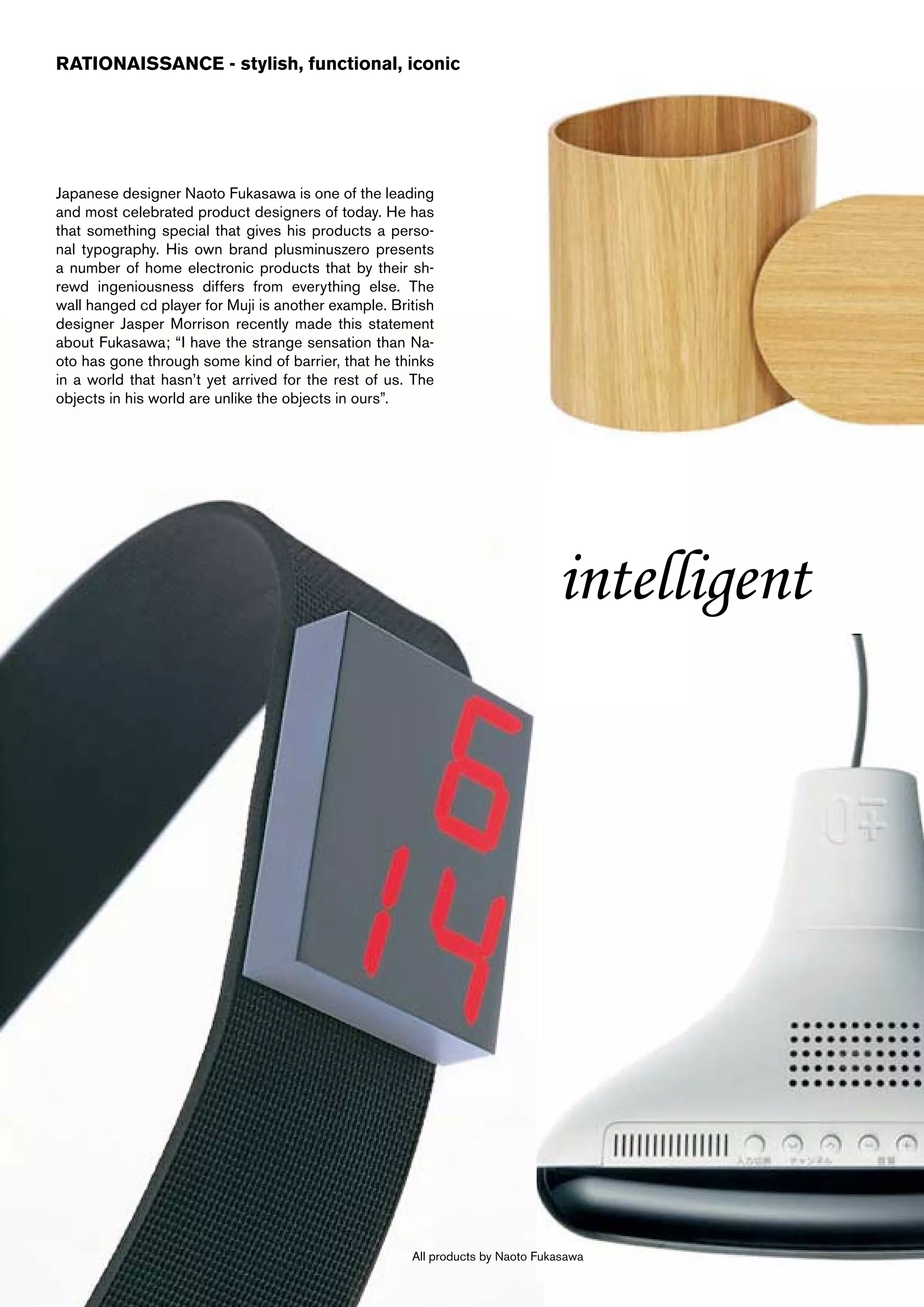 RATIONAISSANCE - stylish, functional, iconic




Japanese designer Naoto Fukasawa is one of the leading
and most celebrated product designers of today. He has
that something special that gives his products a perso-
nal typography. His own brand plusminuszero presents
a number of home electronic products that by their sh-
rewd ingeniousness differs from everything else. The
wall hanged cd player for Muji is another example. British
designer Jasper Morrison recently made this statement
about Fukasawa; “I have the strange sensation than Na-
oto has gone through some kind of barrier, that he thinks
in a world that hasn’t yet arrived for the rest of us. The
objects in his world are unlike the objects in ours”.




                                                                               intelligent




                                                      All products by Naoto Fukasawa
 
