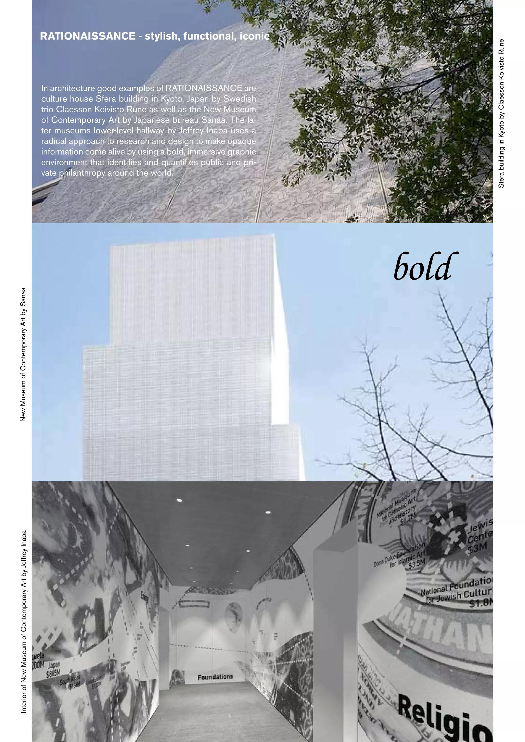 RATIONAISSANCE - stylish, functional, iconic




                                                                                                                                    Sfera building in Kyoto by Claesson Koivisto Rune
                                                                In architecture good examples of RATIONAISSANCE are
                                                                culture house Sfera building in Kyoto, Japan by Swedish
                                                                trio Claesson Koivisto Rune as well as the New Museum
                                                                of Contemporary Art by Japanese bureau Sanaa. The la-
                                                                ter museums lower-level hallway by Jeffrey Inaba uses a
                                                                radical approach to research and design to make opaque
                                                                information come alive by using a bold, immersive graphic
                                                                environment that identifies and quantifies public and pri-
                                                                vate philanthropy around the world.




                                                                                                                             bold
New Museum of Contemporary Art by Sanaa
  Interior of New Museum of Contemporary Art by Jeffrey Inaba
 