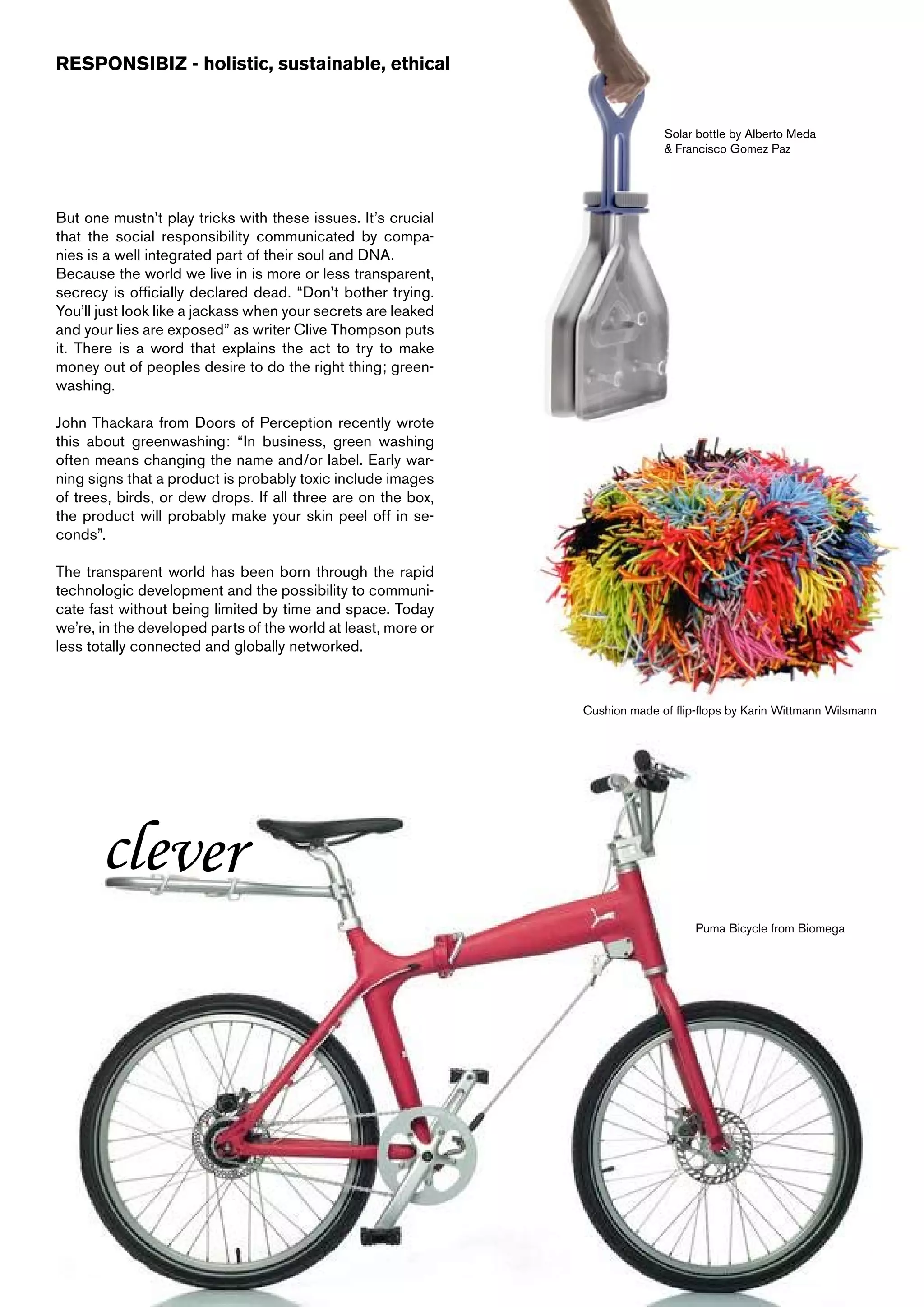 RESPONSIBIZ - holistic, sustainable, ethical


                                                                             Solar bottle by Alberto Meda
                                                                             & Francisco Gomez Paz




But one mustn’t play tricks with these issues. It’s crucial
that the social responsibility communicated by compa-
nies is a well integrated part of their soul and DNA.
Because the world we live in is more or less transparent,
secrecy is officially declared dead. “Don’t bother trying.
You’ll just look like a jackass when your secrets are leaked
and your lies are exposed” as writer Clive Thompson puts
it. There is a word that explains the act to try to make
money out of peoples desire to do the right thing; green-
washing.

John Thackara from Doors of Perception recently wrote
this about greenwashing: “In business, green washing
often means changing the name and/or label. Early war-
ning signs that a product is probably toxic include images
of trees, birds, or dew drops. If all three are on the box,
the product will probably make your skin peel off in se-
conds”.

The transparent world has been born through the rapid
technologic development and the possibility to communi-
cate fast without being limited by time and space. Today
we’re, in the developed parts of the world at least, more or
less totally connected and globally networked.



                                                               Cushion made of flip-flops by Karin Wittmann Wilsmann




       clever
                                                                                   Puma Bicycle from Biomega
 