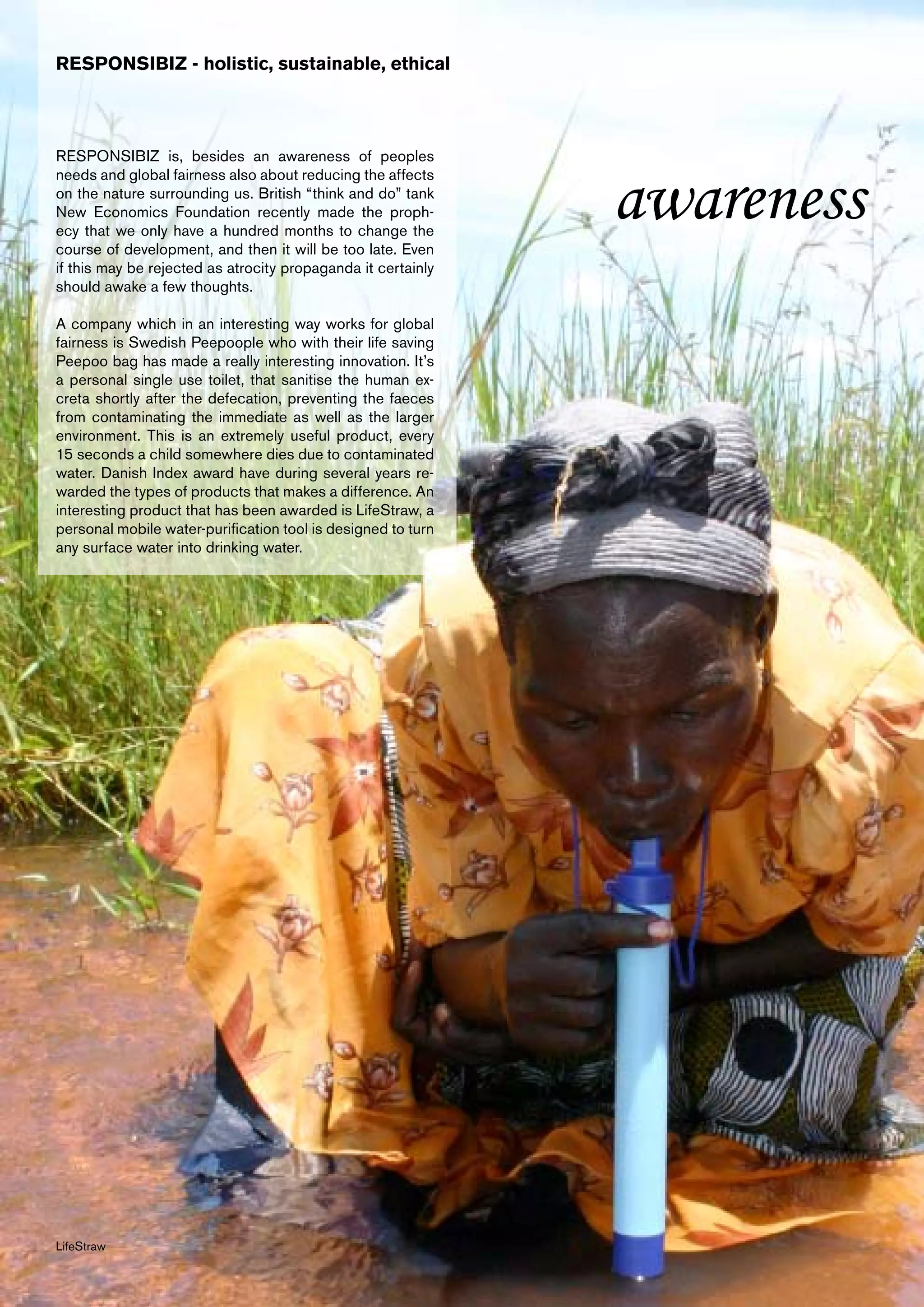RESPONSIBIZ - holistic, sustainable, ethical



RESPONSIBIZ is, besides an awareness of peoples


                                                              awareness
needs and global fairness also about reducing the affects
on the nature surrounding us. British “think and do” tank
New Economics Foundation recently made the proph-
ecy that we only have a hundred months to change the
course of development, and then it will be too late. Even
if this may be rejected as atrocity propaganda it certainly
should awake a few thoughts.

A company which in an interesting way works for global
fairness is Swedish Peepoople who with their life saving
Peepoo bag has made a really interesting innovation. It’s
a personal single use toilet, that sanitise the human ex-
creta shortly after the defecation, preventing the faeces
from contaminating the immediate as well as the larger
environment. This is an extremely useful product, every
15 seconds a child somewhere dies due to contaminated
water. Danish Index award have during several years re-
warded the types of products that makes a difference. An
interesting product that has been awarded is LifeStraw, a
personal mobile water-purification tool is designed to turn
any surface water into drinking water.




LifeStraw
 