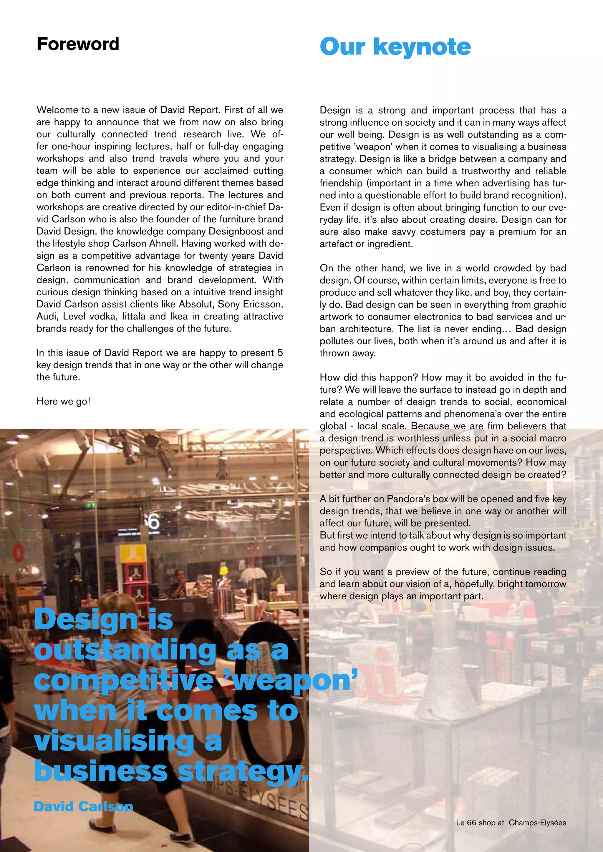 Foreword                                                     Our keynote

Welcome to a new issue of David Report. First of all we      Design is a strong and important process that has a
are happy to announce that we from now on also bring         strong influence on society and it can in many ways affect
our culturally connected trend research live. We of-         our well being. Design is as well outstanding as a com-
fer one-hour inspiring lectures, half or full-day engaging   petitive ’weapon’ when it comes to visualising a business
workshops and also trend travels where you and your          strategy. Design is like a bridge between a company and
team will be able to experience our acclaimed cutting        a consumer which can build a trustworthy and reliable
edge thinking and interact around different themes based     friendship (important in a time when advertising has tur-
on both current and previous reports. The lectures and       ned into a questionable effort to build brand recognition).
workshops are creative directed by our editor-in-chief Da-   Even if design is often about bringing function to our eve-
vid Carlson who is also the founder of the furniture brand   ryday life, it’s also about creating desire. Design can for
David Design, the knowledge company Designboost and          sure also make savvy costumers pay a premium for an
the lifestyle shop Carlson Ahnell. Having worked with de-    artefact or ingredient.
sign as a competitive advantage for twenty years David
Carlson is renowned for his knowledge of strategies in       On the other hand, we live in a world crowded by bad
design, communication and brand development. With            design. Of course, within certain limits, everyone is free to
curious design thinking based on a intuitive trend insight   produce and sell whatever they like, and boy, they certain-
David Carlson assist clients like Absolut, Sony Ericsson,    ly do. Bad design can be seen in everything from graphic
Audi, Level vodka, Iittala and Ikea in creating attractive   artwork to consumer electronics to bad services and ur-
brands ready for the challenges of the future.               ban architecture. The list is never ending… Bad design
                                                             pollutes our lives, both when it’s around us and after it is
In this issue of David Report we are happy to present 5      thrown away.
key design trends that in one way or the other will change
the future.                                                  How did this happen? How may it be avoided in the fu-
                                                             ture? We will leave the surface to instead go in depth and
Here we go!                                                  relate a number of design trends to social, economical
                                                             and ecological patterns and phenomena’s over the entire
                                                             global - local scale. Because we are firm believers that
                                                             a design trend is worthless unless put in a social macro
                                                             perspective. Which effects does design have on our lives,
                                                             on our future society and cultural movements? How may
                                                             better and more culturally connected design be created?

                                                             A bit further on Pandora’s box will be opened and five key
                                                             design trends, that we believe in one way or another will
                                                             affect our future, will be presented.
                                                             But first we intend to talk about why design is so important
                                                             and how companies ought to work with design issues.

                                                             So if you want a preview of the future, continue reading
                                                             and learn about our vision of a, hopefully, bright tomorrow
                                                             where design plays an important part.

Design is
outstanding as a
competitive ’weapon’
when it comes to
visualising a
business strategy.
David Carlson
                                                                                              Le 66 shop at Champs-Elysées
 