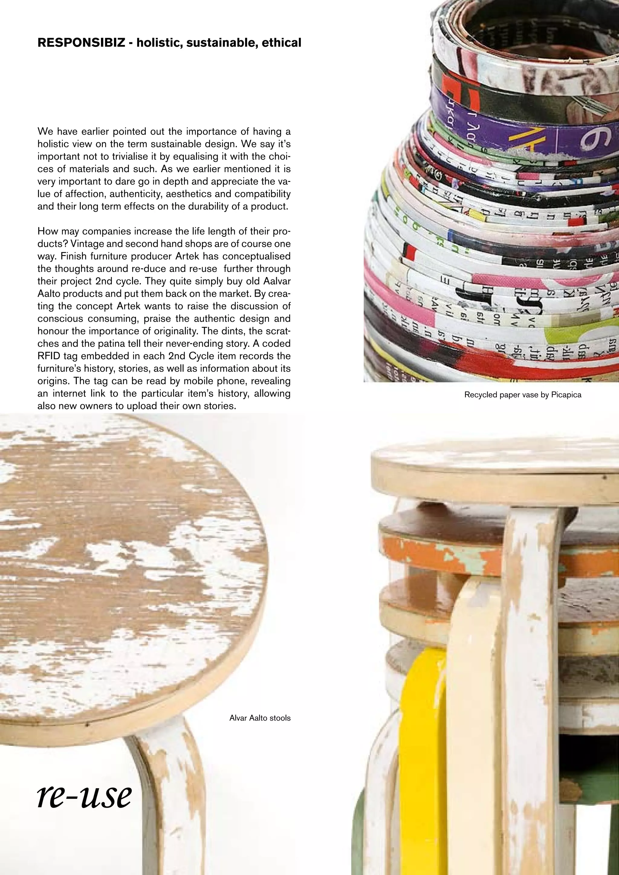 RESPONSIBIZ - holistic, sustainable, ethical




We have earlier pointed out the importance of having a
holistic view on the term sustainable design. We say it’s
important not to trivialise it by equalising it with the choi-
ces of materials and such. As we earlier mentioned it is
very important to dare go in depth and appreciate the va-
lue of affection, authenticity, aesthetics and compatibility
and their long term effects on the durability of a product.

How may companies increase the life length of their pro-
ducts? Vintage and second hand shops are of course one
way. Finish furniture producer Artek has conceptualised
the thoughts around re-duce and re-use further through
their project 2nd cycle. They quite simply buy old Aalvar
Aalto products and put them back on the market. By crea-
ting the concept Artek wants to raise the discussion of
conscious consuming, praise the authentic design and
honour the importance of originality. The dints, the scrat-
ches and the patina tell their never-ending story. A coded
RFID tag embedded in each 2nd Cycle item records the
furniture’s history, stories, as well as information about its
origins. The tag can be read by mobile phone, revealing
an internet link to the particular item’s history, allowing        Recycled paper vase by Picapica
also new owners to upload their own stories.




                                              Alvar Aalto stools




re-use
 