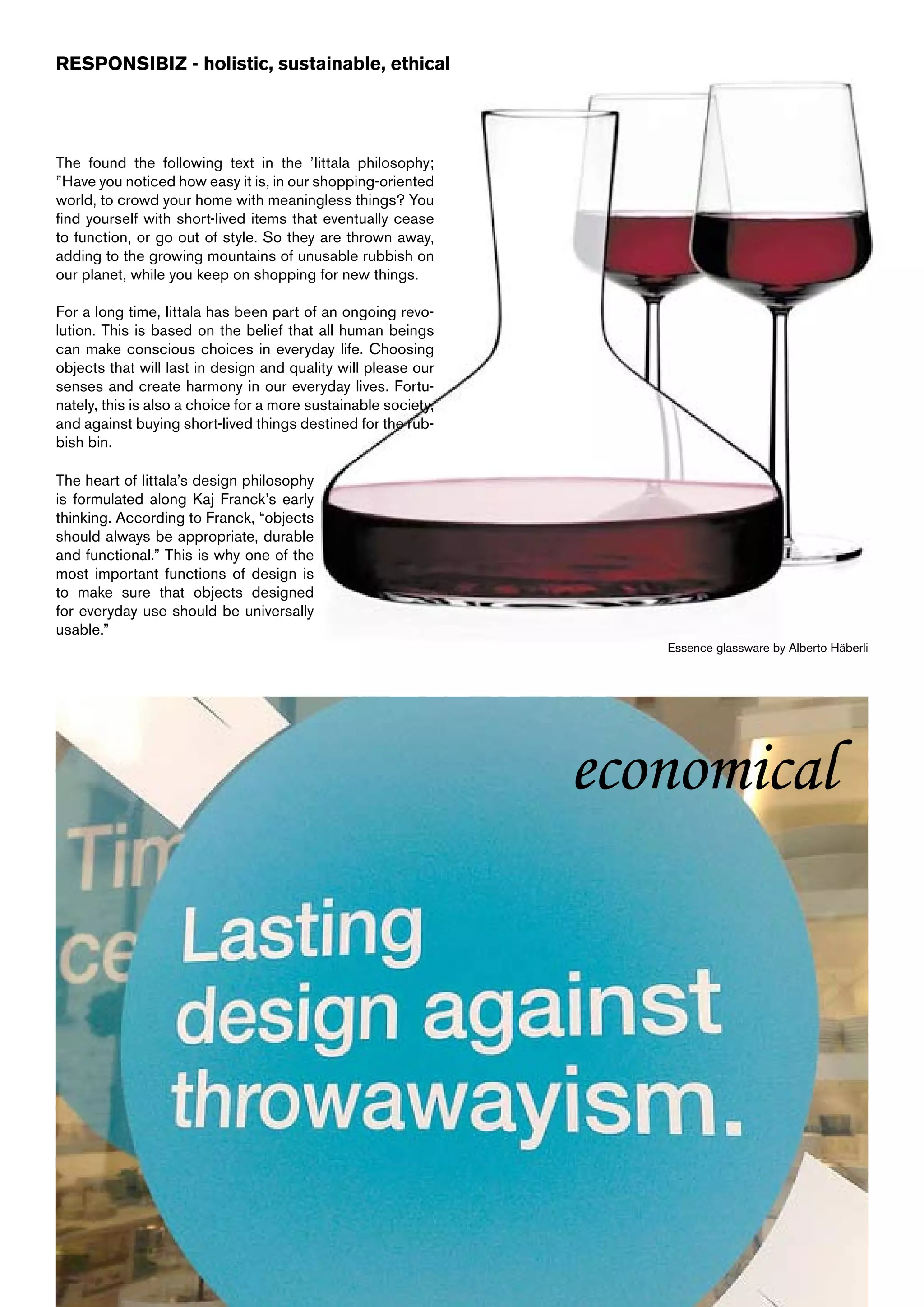 RESPONSIBIZ - holistic, sustainable, ethical




The found the following text in the ’Iittala philosophy;
”Have you noticed how easy it is, in our shopping-oriented
world, to crowd your home with meaningless things? You
find yourself with short-lived items that eventually cease
to function, or go out of style. So they are thrown away,
adding to the growing mountains of unusable rubbish on
our planet, while you keep on shopping for new things.

For a long time, Iittala has been part of an ongoing revo-
lution. This is based on the belief that all human beings
can make conscious choices in everyday life. Choosing
objects that will last in design and quality will please our
senses and create harmony in our everyday lives. Fortu-
nately, this is also a choice for a more sustainable society,
and against buying short-lived things destined for the rub-
bish bin.

The heart of Iittala’s design philosophy
is formulated along Kaj Franck’s early
thinking. According to Franck, “objects
should always be appropriate, durable
and functional.” This is why one of the
most important functions of design is
to make sure that objects designed
for everyday use should be universally
usable.”
                                                                   Essence glassware by Alberto Häberli




                                                                economical
 