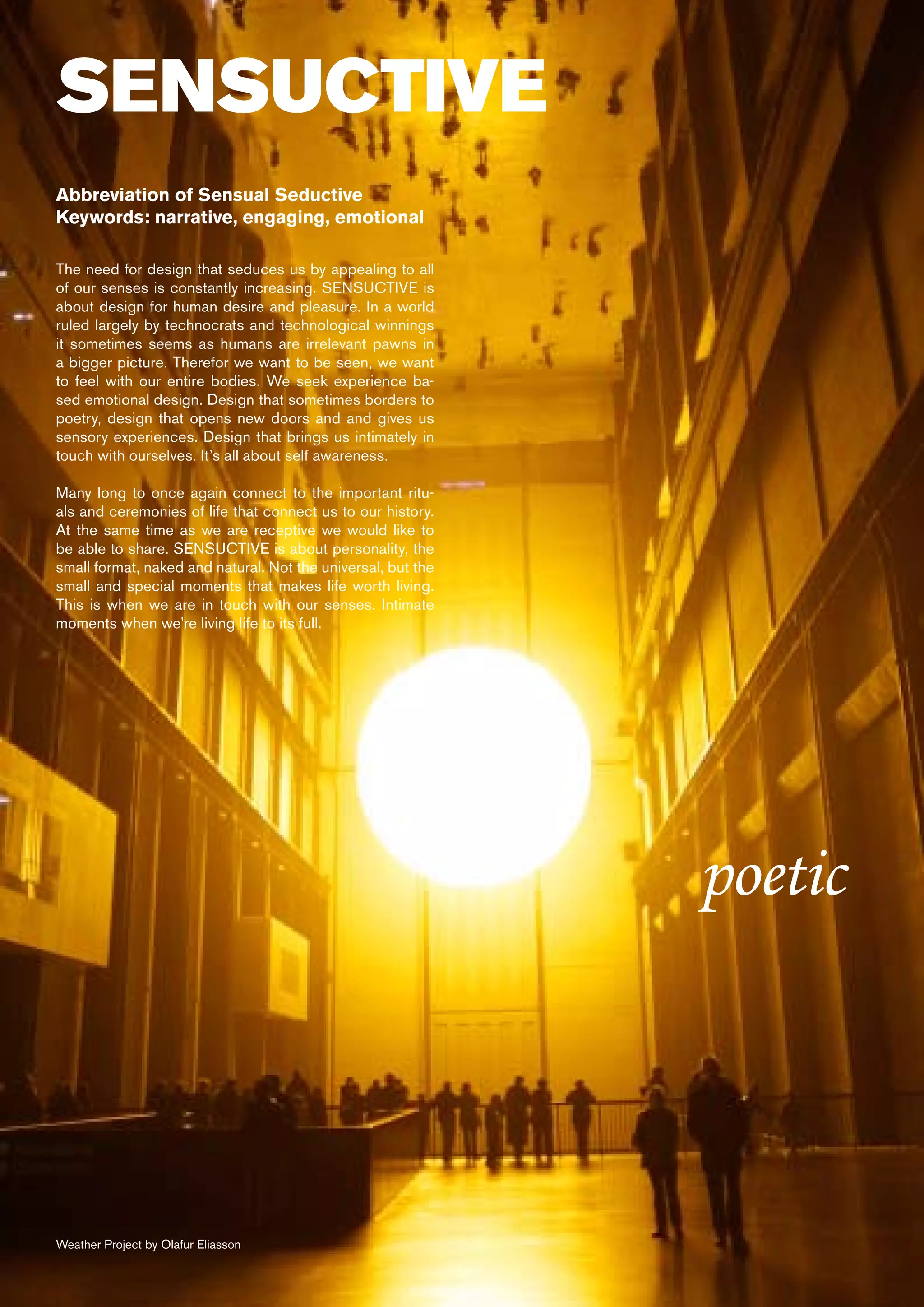 SENSUCTIVE
Abbreviation of Sensual Seductive
Keywords: narrative, engaging, emotional

The need for design that seduces us by appealing to all
of our senses is constantly increasing. SENSUCTIVE is
about design for human desire and pleasure. In a world
ruled largely by technocrats and technological winnings
it sometimes seems as humans are irrelevant pawns in
a bigger picture. Therefor we want to be seen, we want
to feel with our entire bodies. We seek experience ba-
sed emotional design. Design that sometimes borders to
poetry, design that opens new doors and and gives us
sensory experiences. Design that brings us intimately in
touch with ourselves. It’s all about self awareness.

Many long to once again connect to the important ritu-
als and ceremonies of life that connect us to our history.
At the same time as we are receptive we would like to
be able to share. SENSUCTIVE is about personality, the
small format, naked and natural. Not the universal, but the
small and special moments that makes life worth living.
This is when we are in touch with our senses. Intimate
moments when we’re living life to its full.




                                                              poetic



Weather Project by Olafur Eliasson
 