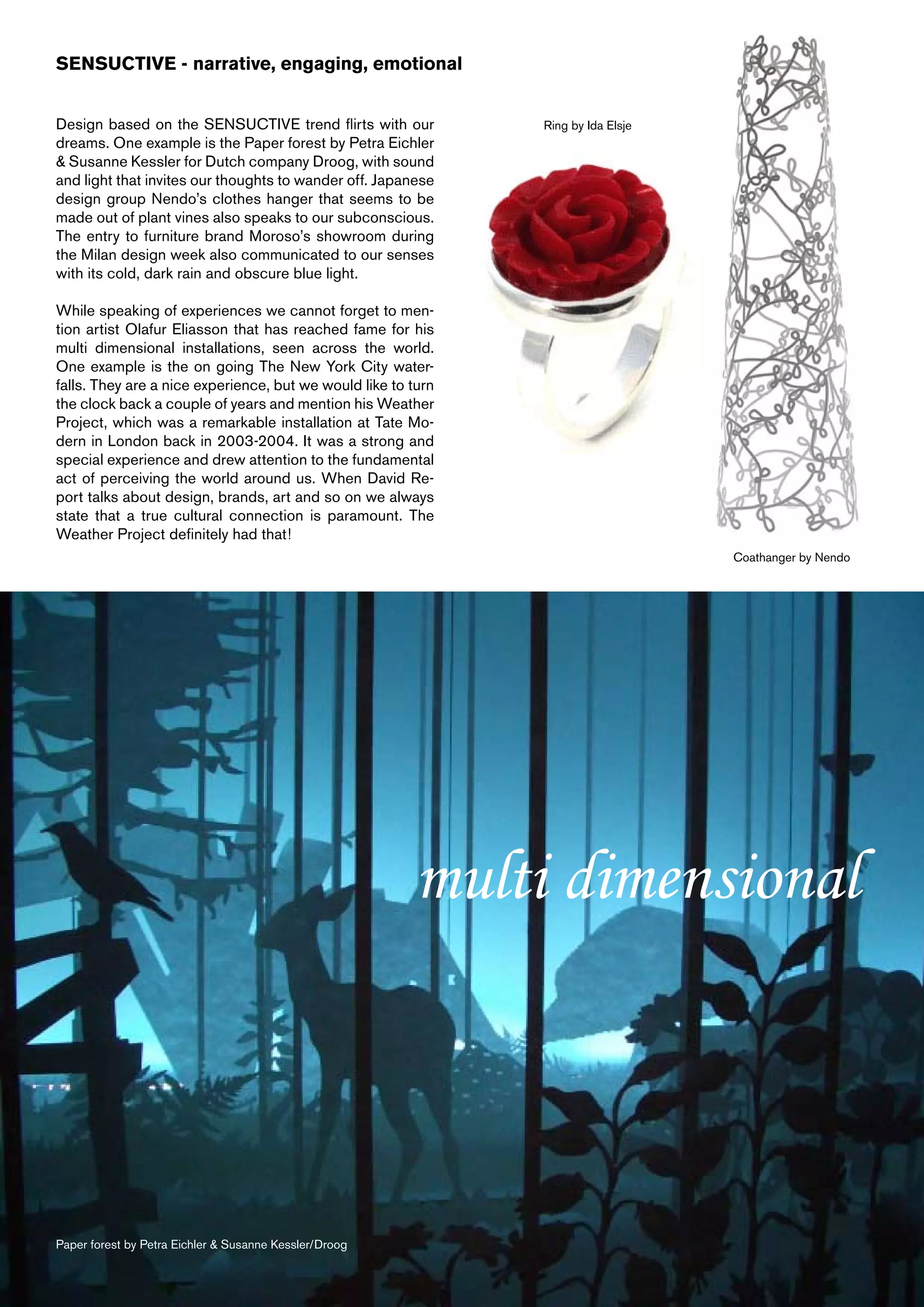 SENSUCTIVE - narrative, engaging, emotional


Design based on the SENSUCTIVE trend flirts with our           Ring by Ida Elsje
dreams. One example is the Paper forest by Petra Eichler
& Susanne Kessler for Dutch company Droog, with sound
and light that invites our thoughts to wander off. Japanese
design group Nendo’s clothes hanger that seems to be
made out of plant vines also speaks to our subconscious.
The entry to furniture brand Moroso’s showroom during
the Milan design week also communicated to our senses
with its cold, dark rain and obscure blue light.

While speaking of experiences we cannot forget to men-
tion artist Olafur Eliasson that has reached fame for his
multi dimensional installations, seen across the world.
One example is the on going The New York City water-
falls. They are a nice experience, but we would like to turn
the clock back a couple of years and mention his Weather
Project, which was a remarkable installation at Tate Mo-
dern in London back in 2003-2004. It was a strong and
special experience and drew attention to the fundamental
act of perceiving the world around us. When David Re-
port talks about design, brands, art and so on we always
state that a true cultural connection is paramount. The
Weather Project definitely had that!
                                                                                   Coathanger by Nendo




                                                        multi dimensional



Paper forest by Petra Eichler & Susanne Kessler/Droog
 
