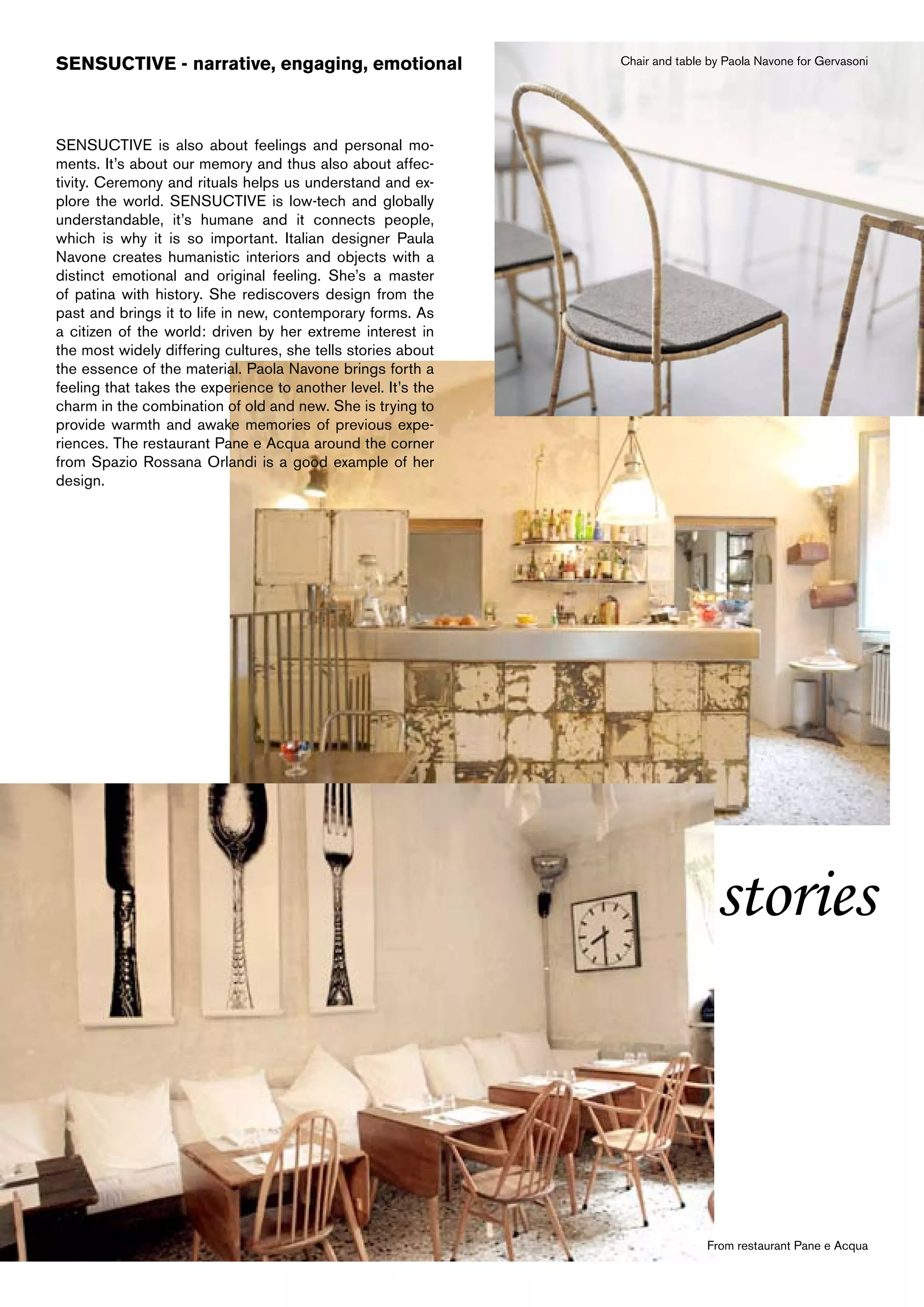 SENSUCTIVE - narrative, engaging, emotional                    Chair and table by Paola Navone for Gervasoni




SENSUCTIVE is also about feelings and personal mo-
ments. It’s about our memory and thus also about affec-
tivity. Ceremony and rituals helps us understand and ex-
plore the world. SENSUCTIVE is low-tech and globally
understandable, it’s humane and it connects people,
which is why it is so important. Italian designer Paula
Navone creates humanistic interiors and objects with a
distinct emotional and original feeling. She’s a master
of patina with history. She rediscovers design from the
past and brings it to life in new, contemporary forms. As
a citizen of the world: driven by her extreme interest in
the most widely differing cultures, she tells stories about
the essence of the material. Paola Navone brings forth a
feeling that takes the experience to another level. It’s the
charm in the combination of old and new. She is trying to
provide warmth and awake memories of previous expe-
riences. The restaurant Pane e Acqua around the corner
from Spazio Rossana Orlandi is a good example of her
design.




                                                                                stories



                                                                              From restaurant Pane e Acqua
 