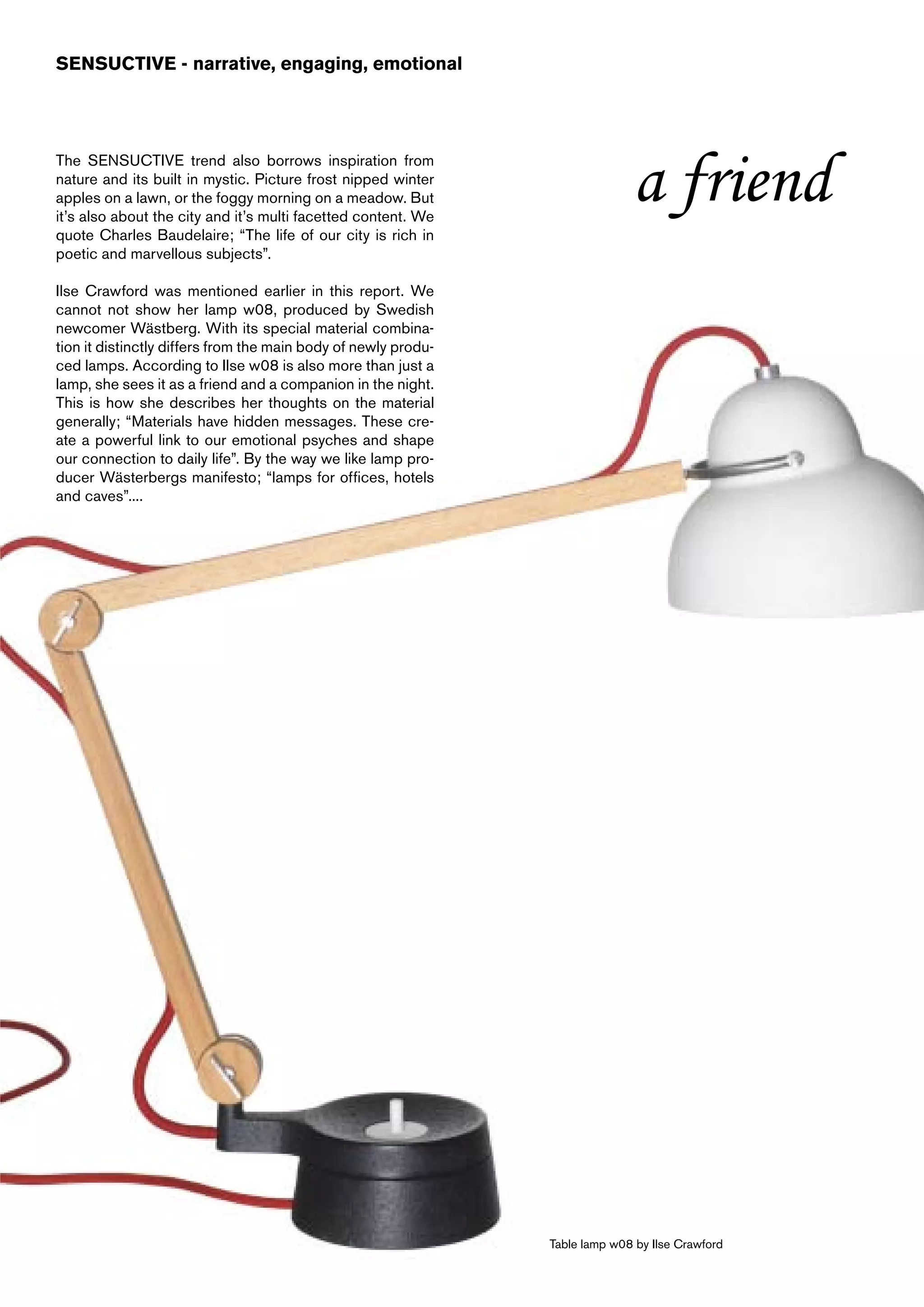 SENSUCTIVE - narrative, engaging, emotional




The SENSUCTIVE trend also borrows inspiration from
nature and its built in mystic. Picture frost nipped winter
apples on a lawn, or the foggy morning on a meadow. But
it’s also about the city and it’s multi facetted content. We
                                                                              a friend
quote Charles Baudelaire; “The life of our city is rich in
poetic and marvellous subjects”.

Ilse Crawford was mentioned earlier in this report. We
cannot not show her lamp w08, produced by Swedish
newcomer Wästberg. With its special material combina-
tion it distinctly differs from the main body of newly produ-
ced lamps. According to Ilse w08 is also more than just a
lamp, she sees it as a friend and a companion in the night.
This is how she describes her thoughts on the material
generally; “Materials have hidden messages. These cre-
ate a powerful link to our emotional psyches and shape
our connection to daily life”. By the way we like lamp pro-
ducer Wästerbergs manifesto; “lamps for offices, hotels
and caves”....




                                                                Table lamp w08 by Ilse Crawford
 