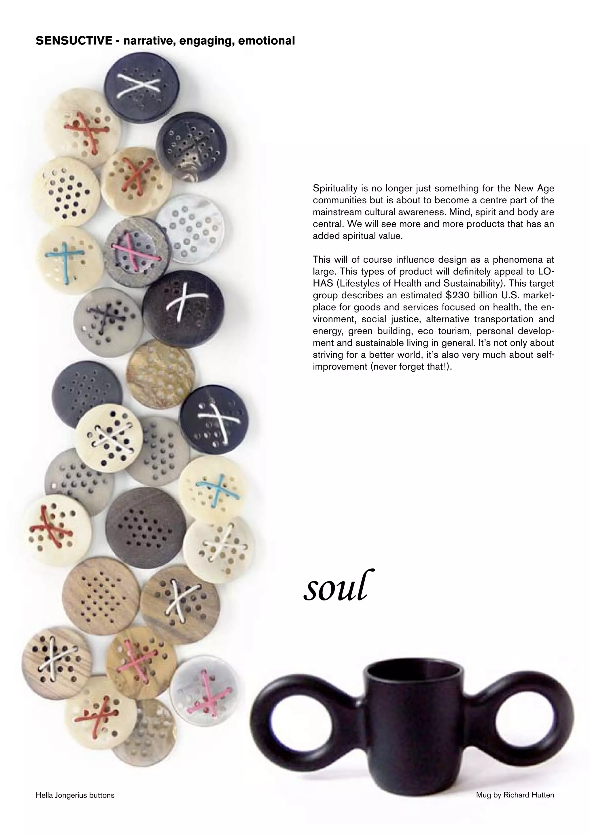 SENSUCTIVE - narrative, engaging, emotional




                                              Spirituality is no longer just something for the New Age
                                              communities but is about to become a centre part of the
                                              mainstream cultural awareness. Mind, spirit and body are
                                              central. We will see more and more products that has an
                                              added spiritual value.

                                              This will of course influence design as a phenomena at
                                              large. This types of product will definitely appeal to LO-
                                              HAS (Lifestyles of Health and Sustainability). This target
                                              group describes an estimated $230 billion U.S. market-
                                              place for goods and services focused on health, the en-
                                              vironment, social justice, alternative transportation and
                                              energy, green building, eco tourism, personal develop-
                                              ment and sustainable living in general. It’s not only about
                                              striving for a better world, it’s also very much about self-
                                              improvement (never forget that!).




                                              soul



Hella Jongerius buttons                                                               Mug by Richard Hutten
 