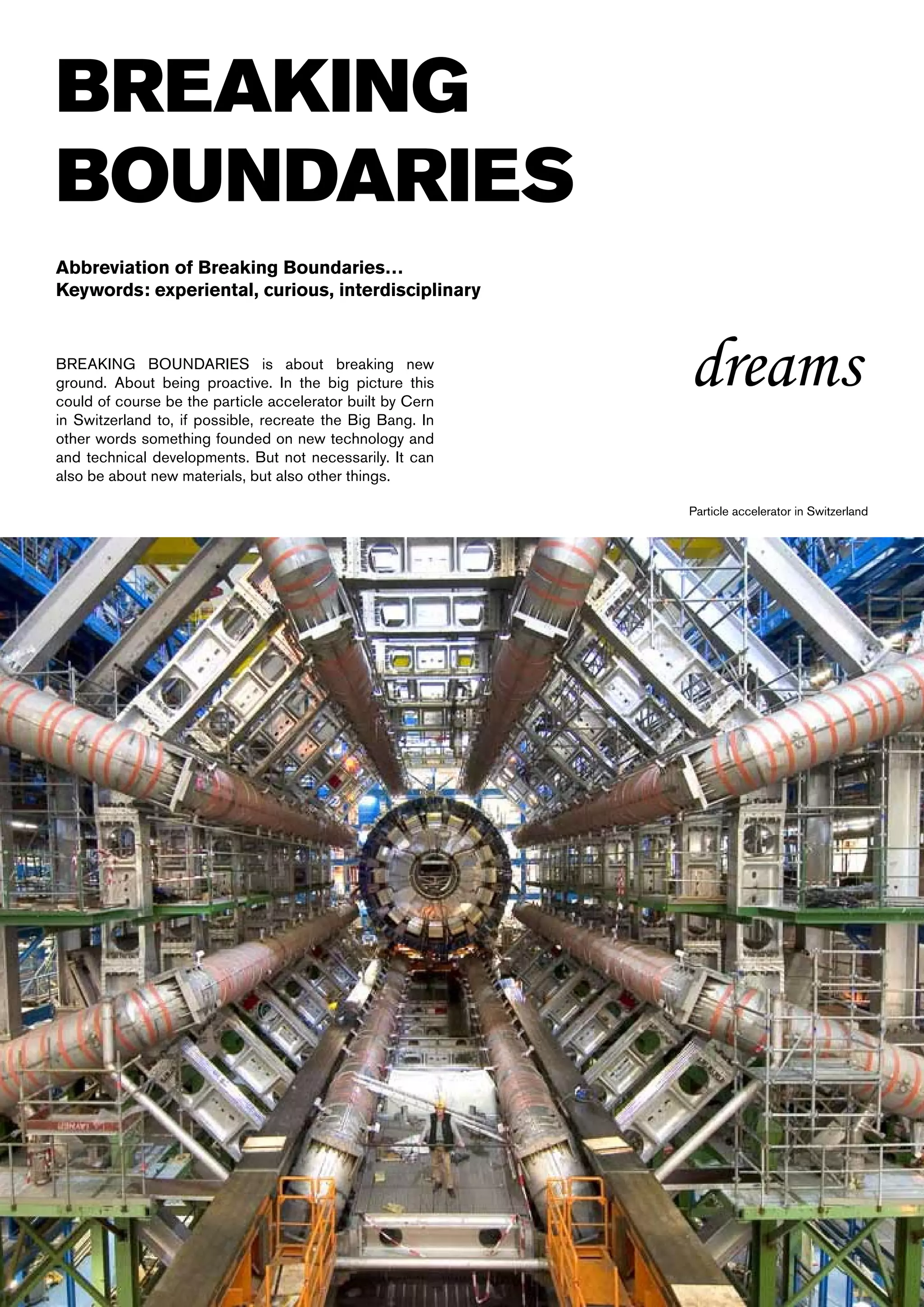 BREAKING
BOUNDARIES
Abbreviation of Breaking Boundaries…
Keywords: experiental, curious, interdisciplinary


BREAKING BOUNDARIES is about breaking new
ground. About being proactive. In the big picture this
could of course be the particle accelerator built by Cern
                                                            dreams
in Switzerland to, if possible, recreate the Big Bang. In
other words something founded on new technology and
and technical developments. But not necessarily. It can
also be about new materials, but also other things.

                                                            Particle accelerator in Switzerland
 