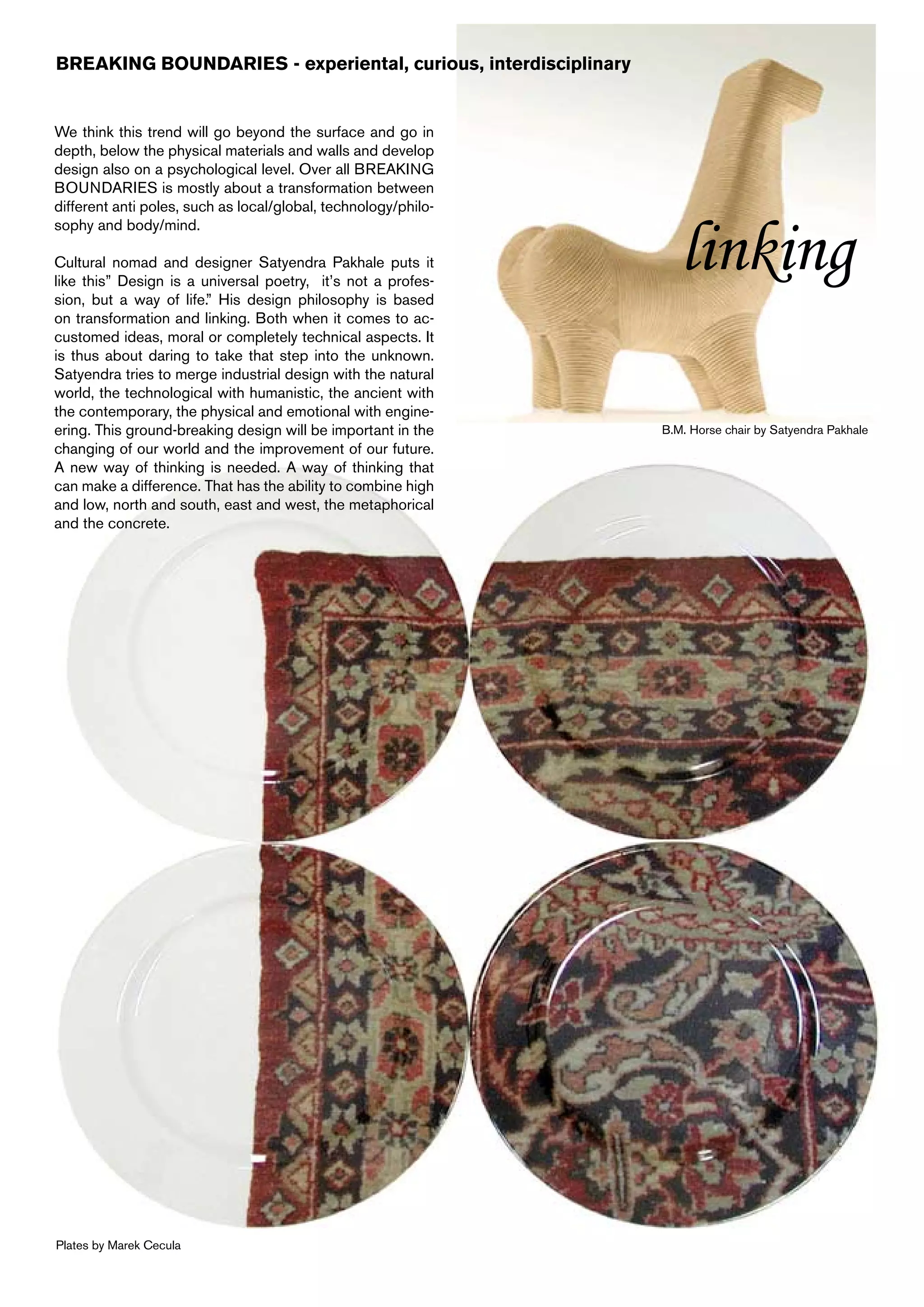 BREAKING BOUNDARIES - experiental, curious, interdisciplinary


We think this trend will go beyond the surface and go in
depth, below the physical materials and walls and develop
design also on a psychological level. Over all BREAKING
BOUNDARIES is mostly about a transformation between
different anti poles, such as local/global, technology/philo-


                                                                   linking
sophy and body/mind.

Cultural nomad and designer Satyendra Pakhale puts it
like this” Design is a universal poetry, it’s not a profes-
sion, but a way of life.” His design philosophy is based
on transformation and linking. Both when it comes to ac-
customed ideas, moral or completely technical aspects. It
is thus about daring to take that step into the unknown.
Satyendra tries to merge industrial design with the natural
world, the technological with humanistic, the ancient with
the contemporary, the physical and emotional with engine-
ering. This ground-breaking design will be important in the     B.M. Horse chair by Satyendra Pakhale
changing of our world and the improvement of our future.
A new way of thinking is needed. A way of thinking that
can make a difference. That has the ability to combine high
and low, north and south, east and west, the metaphorical
and the concrete.




Plates by Marek Cecula
 