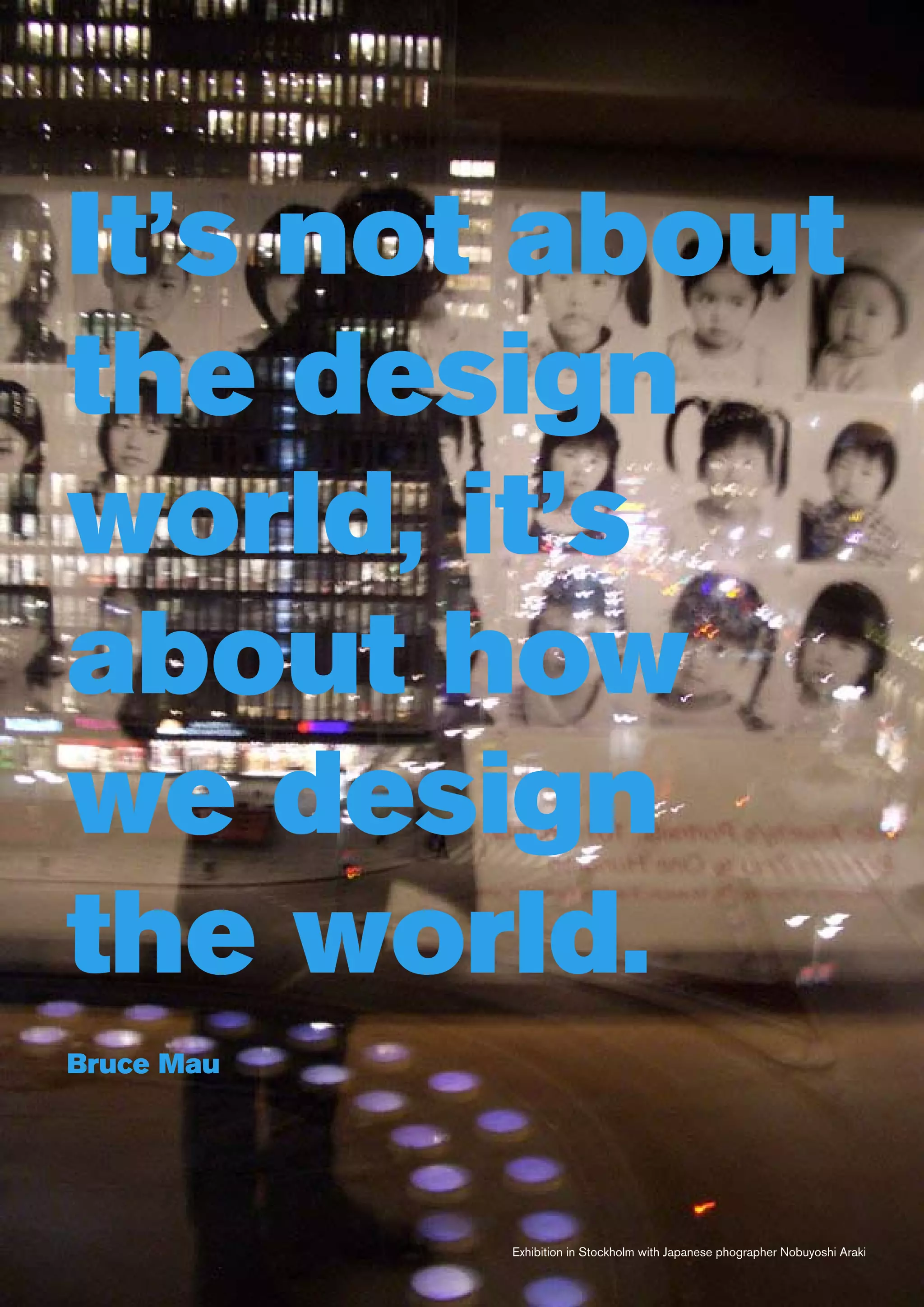 It’s not about
the design
world, it’s
about how
we design
the world.
Bruce Mau




            Exhibition in Stockholm with Japanese phographer Nobuyoshi Araki
 