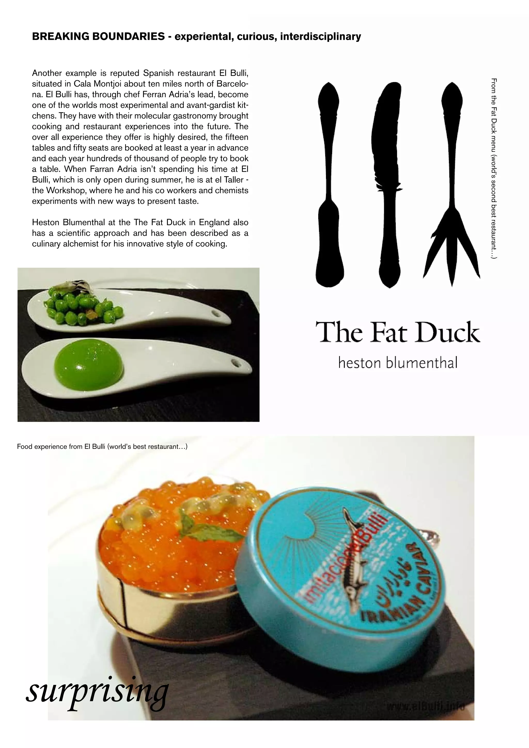 BREAKING BOUNDARIES - experiental, curious, interdisciplinary


    Another example is reputed Spanish restaurant El Bulli,




                                                                    From the Fat Duck menu (world’s second best restaurant…)
    situated in Cala Montjoi about ten miles north of Barcelo-
    na. El Bulli has, through chef Ferran Adria’s lead, become
    one of the worlds most experimental and avant-gardist kit-
    chens. They have with their molecular gastronomy brought
    cooking and restaurant experiences into the future. The
    over all experience they offer is highly desired, the fifteen
    tables and fifty seats are booked at least a year in advance
    and each year hundreds of thousand of people try to book
    a table. When Farran Adria isn’t spending his time at El
    Bulli, which is only open during summer, he is at el Taller -
    the Workshop, where he and his co workers and chemists
    experiments with new ways to present taste.

    Heston Blumenthal at the The Fat Duck in England also
    has a scientific approach and has been described as a
    culinary alchemist for his innovative style of cooking.




Food experience from El Bulli (world’s best restaurant…)




  surprising
 