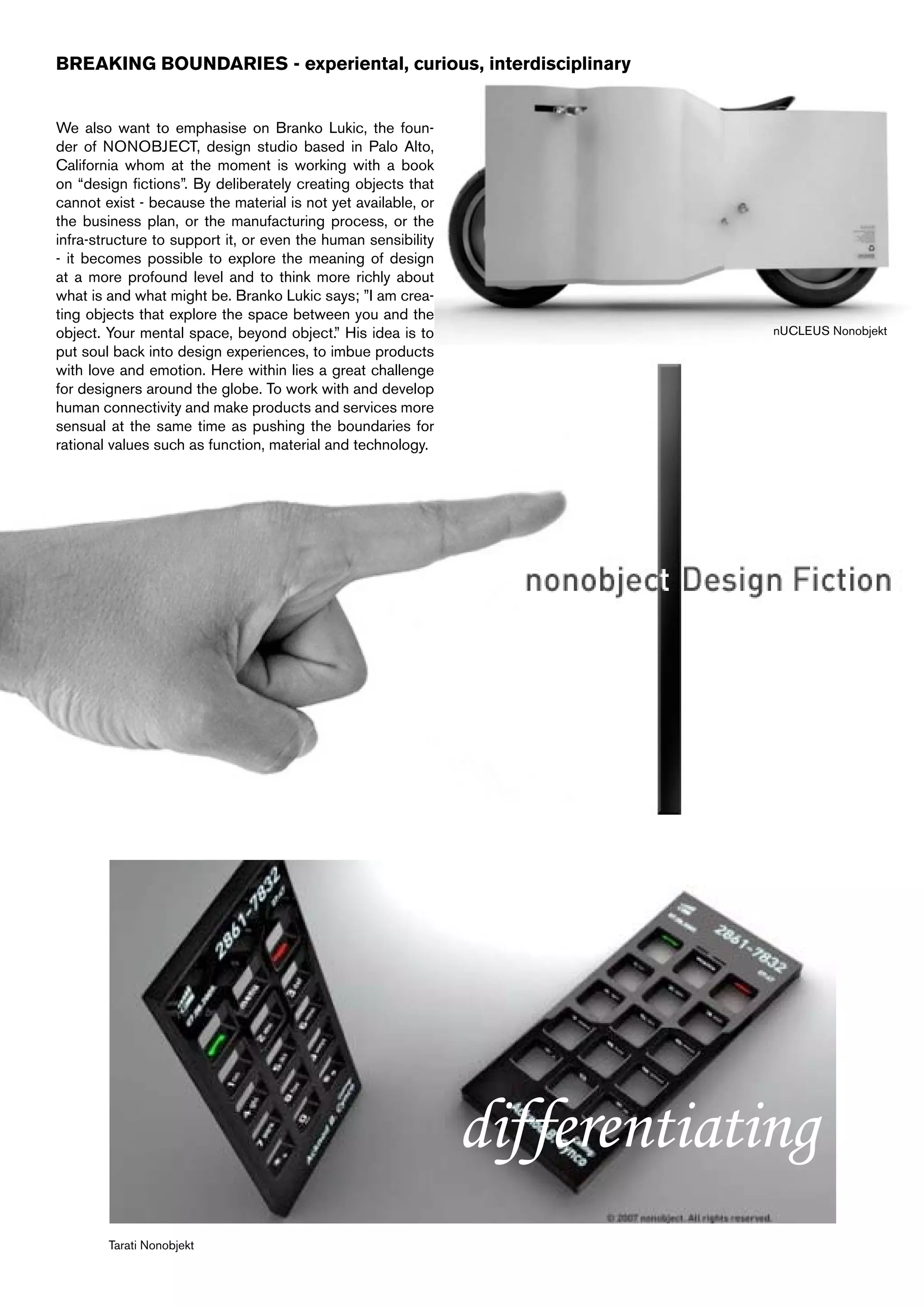 BREAKING BOUNDARIES - experiental, curious, interdisciplinary


We also want to emphasise on Branko Lukic, the foun-
der of NONOBJECT, design studio based in Palo Alto,
California whom at the moment is working with a book
on “design fictions”. By deliberately creating objects that
cannot exist - because the material is not yet available, or
the business plan, or the manufacturing process, or the
infra-structure to support it, or even the human sensibility
- it becomes possible to explore the meaning of design
at a more profound level and to think more richly about
what is and what might be. Branko Lukic says; ”I am crea-
ting objects that explore the space between you and the
object. Your mental space, beyond object.” His idea is to                   nUCLEUS Nonobjekt
put soul back into design experiences, to imbue products
with love and emotion. Here within lies a great challenge
for designers around the globe. To work with and develop
human connectivity and make products and services more
sensual at the same time as pushing the boundaries for
rational values such as function, material and technology.




                                                               differentiating
        Tarati Nonobjekt
 