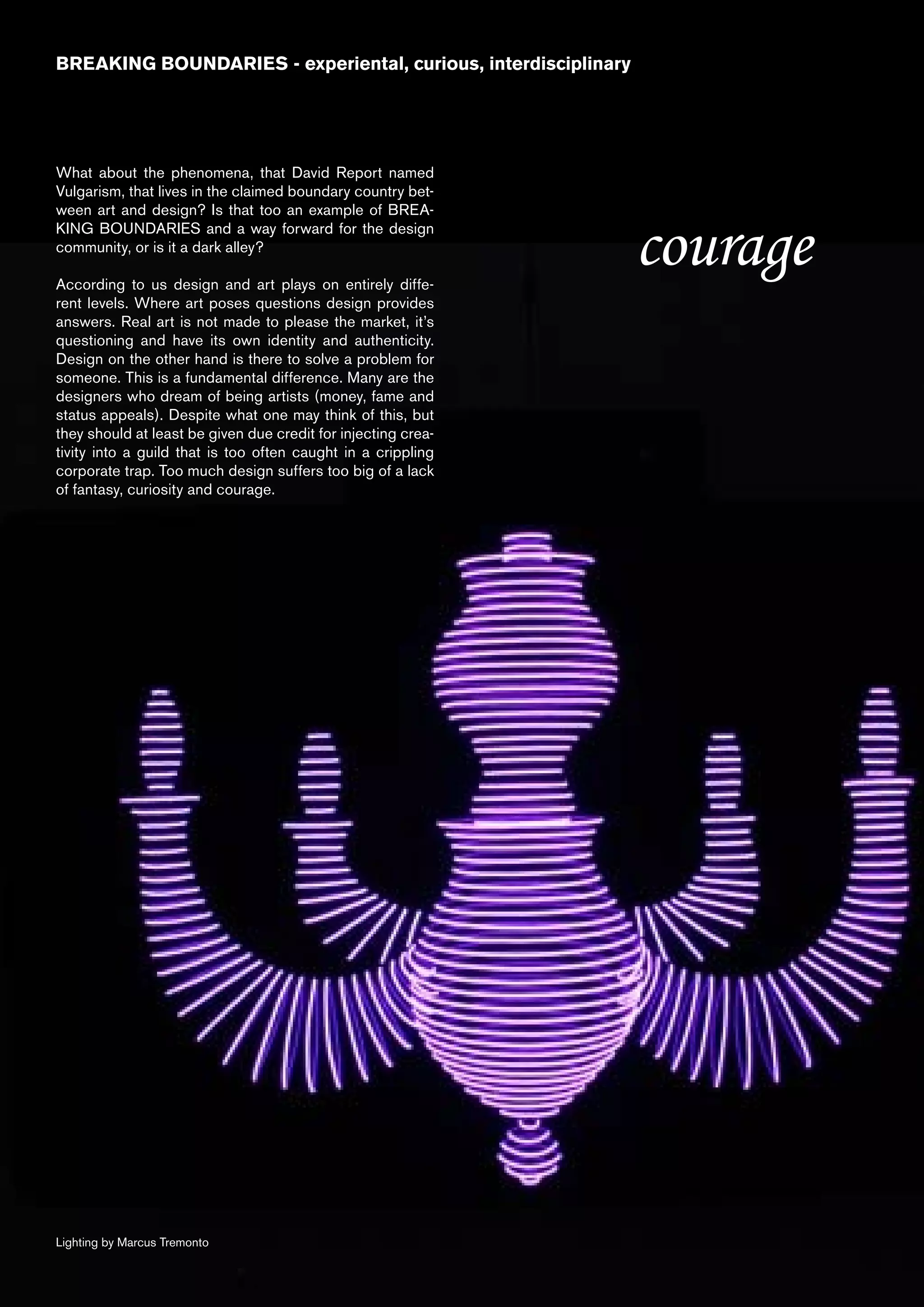 BREAKING BOUNDARIES - experiental, curious, interdisciplinary




What about the phenomena, that David Report named
Vulgarism, that lives in the claimed boundary country bet-
ween art and design? Is that too an example of BREA-
KING BOUNDARIES and a way forward for the design
community, or is it a dark alley?

According to us design and art plays on entirely diffe-
                                                                courage
rent levels. Where art poses questions design provides
answers. Real art is not made to please the market, it’s
questioning and have its own identity and authenticity.
Design on the other hand is there to solve a problem for
someone. This is a fundamental difference. Many are the
designers who dream of being artists (money, fame and
status appeals). Despite what one may think of this, but
they should at least be given due credit for injecting crea-
tivity into a guild that is too often caught in a crippling
corporate trap. Too much design suffers too big of a lack
of fantasy, curiosity and courage.




Lighting by Marcus Tremonto
 