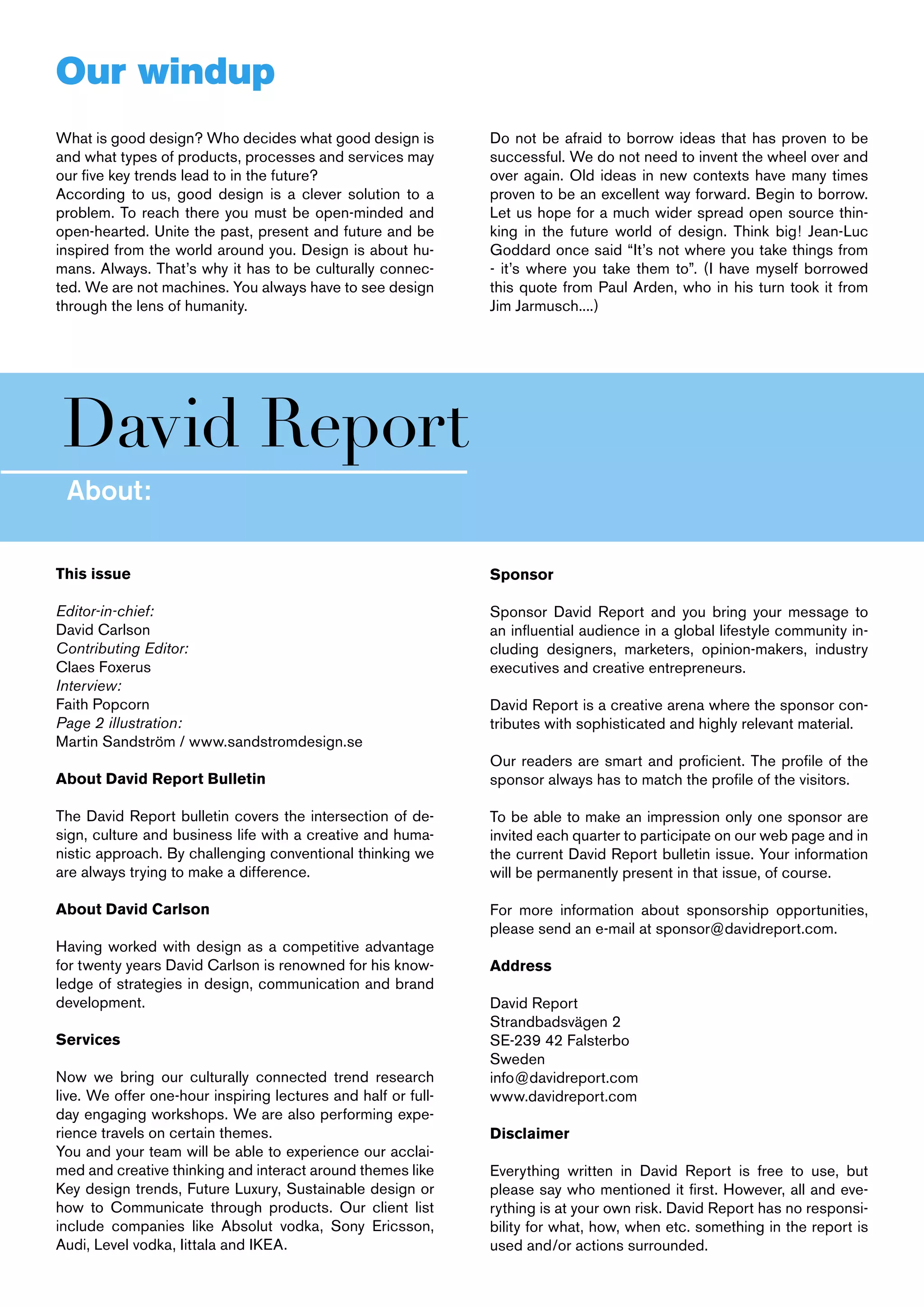 Our windup
What is good design? Who decides what good design is           Do not be afraid to borrow ideas that has proven to be
and what types of products, processes and services may         successful. We do not need to invent the wheel over and
our five key trends lead to in the future?                     over again. Old ideas in new contexts have many times
According to us, good design is a clever solution to a         proven to be an excellent way forward. Begin to borrow.
problem. To reach there you must be open-minded and            Let us hope for a much wider spread open source thin-
open-hearted. Unite the past, present and future and be        king in the future world of design. Think big! Jean-Luc
inspired from the world around you. Design is about hu-        Goddard once said “It’s not where you take things from
mans. Always. That’s why it has to be culturally connec-       - it’s where you take them to”. (I have myself borrowed
ted. We are not machines. You always have to see design        this quote from Paul Arden, who in his turn took it from
through the lens of humanity.                                  Jim Jarmusch....)




David Report
 About:

This issue                                                     Sponsor

Editor-in-chief:                                               Sponsor David Report and you bring your message to
David Carlson                                                  an influential audience in a global lifestyle community in-
Contributing Editor:                                           cluding designers, marketers, opinion-makers, industry
Claes Foxerus                                                  executives and creative entrepreneurs.
Interview:
Faith Popcorn                                                  David Report is a creative arena where the sponsor con-
Page 2 illustration:                                           tributes with sophisticated and highly relevant material.
Martin Sandström / www.sandstromdesign.se
                                                               Our readers are smart and proficient. The profile of the
About David Report Bulletin                                    sponsor always has to match the profile of the visitors.

The David Report bulletin covers the intersection of de-       To be able to make an impression only one sponsor are
sign, culture and business life with a creative and huma-      invited each quarter to participate on our web page and in
nistic approach. By challenging conventional thinking we       the current David Report bulletin issue. Your information
are always trying to make a difference.                        will be permanently present in that issue, of course.

About David Carlson                                            For more information about sponsorship opportunities,
                                                               please send an e-mail at sponsor@davidreport.com.
Having worked with design as a competitive advantage
for twenty years David Carlson is renowned for his know-       Address
ledge of strategies in design, communication and brand
development.                                                   David Report
                                                               Strandbadsvägen 2
Services                                                       SE-239 42 Falsterbo
                                                               Sweden
Now we bring our culturally connected trend research           info@davidreport.com
live. We offer one-hour inspiring lectures and half or full-   www.davidreport.com
day engaging workshops. We are also performing expe-
rience travels on certain themes.                              Disclaimer
You and your team will be able to experience our acclai-
med and creative thinking and interact around themes like      Everything written in David Report is free to use, but
Key design trends, Future Luxury, Sustainable design or        please say who mentioned it first. However, all and eve-
how to Communicate through products. Our client list           rything is at your own risk. David Report has no responsi-
include companies like Absolut vodka, Sony Ericsson,           bility for what, how, when etc. something in the report is
Audi, Level vodka, Iittala and IKEA.                           used and/or actions surrounded.
 