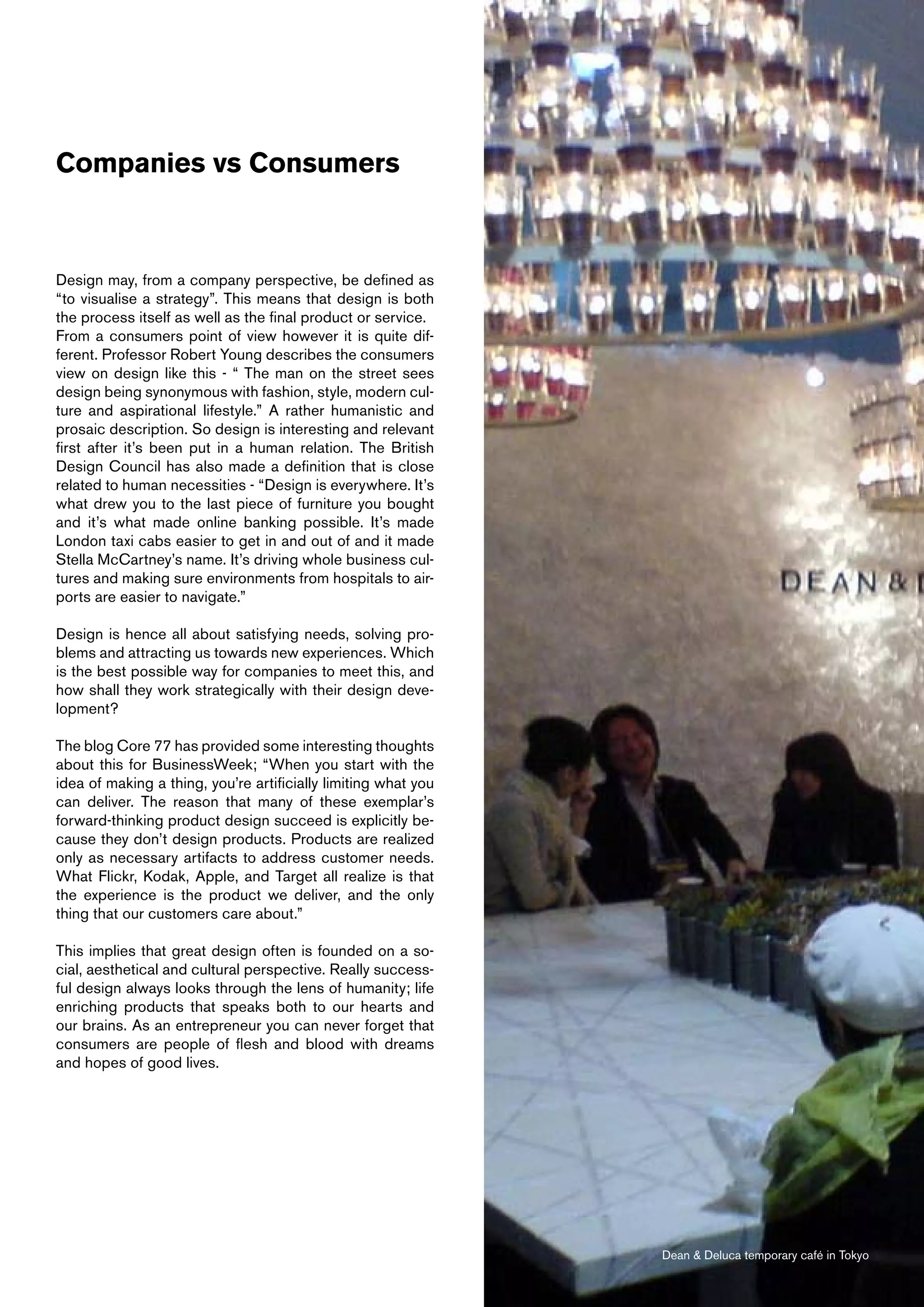 Companies vs Consumers



Design may, from a company perspective, be defined as
“to visualise a strategy”. This means that design is both
the process itself as well as the final product or service.
From a consumers point of view however it is quite dif-
ferent. Professor Robert Young describes the consumers
view on design like this - “ The man on the street sees
design being synonymous with fashion, style, modern cul-
ture and aspirational lifestyle.” A rather humanistic and
prosaic description. So design is interesting and relevant
first after it’s been put in a human relation. The British
Design Council has also made a definition that is close
related to human necessities - “Design is everywhere. It’s
what drew you to the last piece of furniture you bought
and it’s what made online banking possible. It’s made
London taxi cabs easier to get in and out of and it made
Stella McCartney’s name. It’s driving whole business cul-
tures and making sure environments from hospitals to air-
ports are easier to navigate.”

Design is hence all about satisfying needs, solving pro-
blems and attracting us towards new experiences. Which
is the best possible way for companies to meet this, and
how shall they work strategically with their design deve-
lopment?

The blog Core 77 has provided some interesting thoughts
about this for BusinessWeek; “When you start with the
idea of making a thing, you’re artificially limiting what you
can deliver. The reason that many of these exemplar’s
forward-thinking product design succeed is explicitly be-
cause they don’t design products. Products are realized
only as necessary artifacts to address customer needs.
What Flickr, Kodak, Apple, and Target all realize is that
the experience is the product we deliver, and the only
thing that our customers care about.”

This implies that great design often is founded on a so-
cial, aesthetical and cultural perspective. Really success-
ful design always looks through the lens of humanity; life
enriching products that speaks both to our hearts and
our brains. As an entrepreneur you can never forget that
consumers are people of flesh and blood with dreams
and hopes of good lives.




                                                                Dean & Deluca temporary café in Tokyo
 
