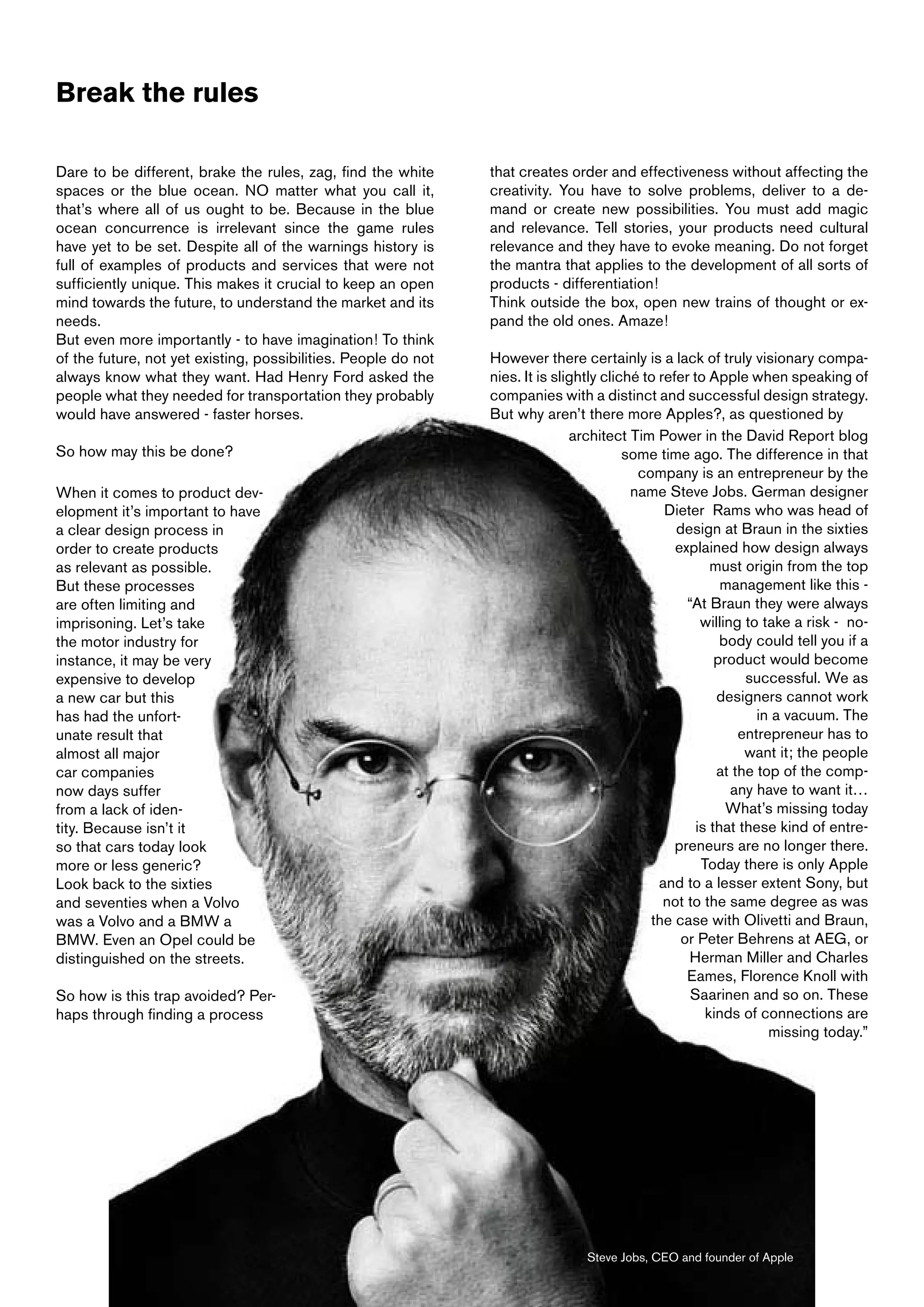 Break the rules

Dare to be different, brake the rules, zag, find the white      that creates order and effectiveness without affecting the
spaces or the blue ocean. NO matter what you call it,           creativity. You have to solve problems, deliver to a de-
that’s where all of us ought to be. Because in the blue         mand or create new possibilities. You must add magic
ocean concurrence is irrelevant since the game rules            and relevance. Tell stories, your products need cultural
have yet to be set. Despite all of the warnings history is      relevance and they have to evoke meaning. Do not forget
full of examples of products and services that were not         the mantra that applies to the development of all sorts of
sufficiently unique. This makes it crucial to keep an open      products - differentiation!
mind towards the future, to understand the market and its       Think outside the box, open new trains of thought or ex-
needs.                                                          pand the old ones. Amaze!
But even more importantly - to have imagination! To think
of the future, not yet existing, possibilities. People do not   However there certainly is a lack of truly visionary compa-
always know what they want. Had Henry Ford asked the            nies. It is slightly cliché to refer to Apple when speaking of
people what they needed for transportation they probably        companies with a distinct and successful design strategy.
would have answered - faster horses.                            But why aren’t there more Apples?, as questioned by
                                                                               architect Tim Power in the David Report blog
So how may this be done?                                                                 some time ago. The difference in that
                                                                                           company is an entrepreneur by the
When it comes to product dev-                                                             name Steve Jobs. German designer
elopment it’s important to have                                                                 Dieter Rams who was head of
a clear design process in                                                                         design at Braun in the sixties
order to create products                                                                          explained how design always
as relevant as possible.                                                                                 must origin from the top
But these processes                                                                                        management like this -
are often limiting and                                                                              “At Braun they were always
imprisoning. Let’s take                                                                                willing to take a risk - no-
the motor industry for                                                                                     body could tell you if a
instance, it may be very                                                                                  product would become
expensive to develop                                                                                           successful. We as
a new car but this                                                                                        designers cannot work
has had the unfort-                                                                                              in a vacuum. The
unate result that                                                                                             entrepreneur has to
almost all major                                                                                               want it; the people
car companies                                                                                             at the top of the comp-
now days suffer                                                                                              any have to want it…
from a lack of iden-                                                                                        What’s missing today
tity. Because isn’t it                                                                                is that these kind of entre-
so that cars today look                                                                           preneurs are no longer there.
more or less generic?                                                                                  Today there is only Apple
Look back to the sixties                                                                       and to a lesser extent Sony, but
and seventies when a Volvo                                                                      not to the same degree as was
was a Volvo and a BMW a                                                                      the case with Olivetti and Braun,
BMW. Even an Opel could be                                                                         or Peter Behrens at AEG, or
distinguished on the streets.                                                                        Herman Miller and Charles
                                                                                                    Eames, Florence Knoll with
So how is this trap avoided? Per-                                                                    Saarinen and so on. These
haps through finding a process                                                                          kinds of connections are
                                                                                                                   missing today.”




                                                                                 Steve Jobs, CEO and founder of Apple
 