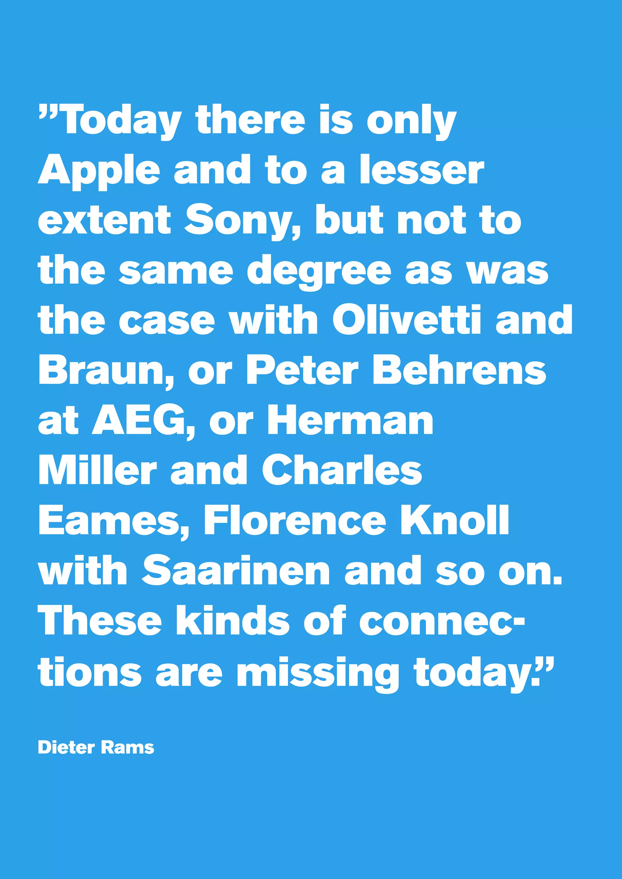 ”Today there is only
Apple and to a lesser
extent Sony, but not to
the same degree as was
the case with Olivetti and
Braun, or Peter Behrens
at AEG, or Herman
Miller and Charles
Eames, Florence Knoll
with Saarinen and so on.
These kinds of connec-
tions are missing today.”
Dieter Rams
 