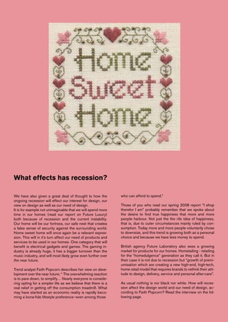 What effects has recession?

We have also given a great deal of thought to how the          who can afford to spend.”
ongoing recession will effect our interest for design, our
view on design as well as our need of design.                  Those of you who read our spring 2008 report “I shop
It is for example not unimaginable that we will spend more     therefor I am” probably remember that we spoke about
time in our homes (read our report on Future Luxury)           the desire to find true happiness that more and more
both because of recession and the current instability.         people harbour. Not just the the rife idea of happiness,
Our home will be our fortress, our safe nest that creates      that is, due to outer circumstances mainly ruled by con-
a false sense of security against the surrounding world.       sumption. Today more and more people voluntarily chose
Home sweet home will once again be a relevant expres-          to downsize, and this trend is growing both as a personal
sion. This will in it’s turn affect our need of products and   choice and because we have less money to spend.
services to be used in our homes. One category that will
benefit is electrical gadgets and games. The gaming in-        British agency Future Laboratory also sees a growing
dustry is already huge, it has a bigger turnover than the      market for products for our homes. Hometailing - retailing
music industry, and will most likely grow even further over    for the “homedulgence” generation as they call it. But in
the near future.                                               their case it is not due to recession but “growth of premi-
                                                               umisation which are creating a new high-end, high-tech,
Trend analyst Faith Popcorn describes her view on deve-        home retail model that requires brands to rethink their atti-
lopment over the near future; “ The overwhelming reaction      tude to design, delivery, service and personal after-care”.
is to pare down, to simplify… Nearly everyone is conside-
ring opting for a simpler life as we believe that there is a   As usual nothing is nor black nor white. How will reces-
real relief in getting off the consumption treadmill. What     sion affect the design world and our need of design, ac-
may have started as an economic reality is rapidly beco-       cording to Faith Popcorn? Read the interview on the fol-
ming a bona-fide lifestyle preference--even among those        lowing page.
 