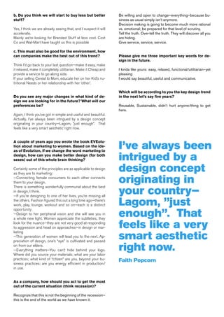 b. Do you think we will start to buy less but better             Be willing and open to change—everything—because bu-
stuff?                                                           siness as usual simply isn’t anymore.
                                                                 Decision making is going to become much more rational
Yes, I think we are already seeing that, and I suspect it will   vs. emotional; be prepared for that level of scrutiny.
accelerate.                                                      Tell the truth. Over-tell the truth. They will discover all you
Mainly we’re looking for Branded Stuff at less cost. Cost        are hiding.
Co and Wal-Mart have taught us this is possible                  Give service, service, service.

c. This must also be good for the environment, how
can companies make the best out of this trend?                   Please give me three important key words for de-
                                                                 sign in the future.
Think I’d go back to your last question—make it easy, make
it relaxed, make it completely utilitarian. Make it Cheap and    I kinda like yours: easy, relaxed, functional/utilitarian—yet
provide a service to go along side.                              pleasing
If your selling Cereal to Mom, educate her on her Kid’s nu-      I would say beautiful, useful and communicative.
tritional Needs or her relationship with her ‘other’.

                                                                 Which will be according to you the key design trend
Do you see any major changes in what kind of de-                 in the next let’s say five years?
sign we are looking for in the future? What will our
preferences be?                                                  Reusable, Sustainable, didn’t hurt anyone/thing to get
                                                                 here.
Again, I think you’ve got in simple and useful and beautiful.
Actually, I’ve always been intrigued by a design concept
originating in your country—Lagom, ”just enough”. That
feels like a very smart aesthetic right now.




                                                                 I’ve always been
A couple of years ago you wrote the book EVEolu-
tion about marketing to women. Based on the ide-
as of Evolution, if we change the word marketing to
design, how can you make better design (for both
sexes) out of this whole brain thinking?                         intrigued by a
Certainly some of the principles are as applicable to design
as they are to marketing:
                                                                 design concept
--Connecting female consumers to each other connects
them to your design.                                             originating in
                                                                 your country—
There is something wonderfully communal about the best
in design, I think.
--If you’re designing to one of her lives, you’re missing all
the others. Fashion figured this out a long time ago—there’s
work, play, lounge, workout and so on—each is a distinct         Lagom, ”just
                                                                 enough”. That
opportunity
--Design to her peripheral vision and she will see you in
a whole new light. Women appreciate the subtleties, they
look for the nuance—they are not very good at responding
to aggression and head on approaches—in design or mar-           feels like a very
                                                                 smart aesthetic
keting
--This generation of women will lead you to the next. Ap-
preciation of design, one’s “eye” is cultivated and passed
on from our elders.
--Everything matters—You can’t hide behind your logo.
Where did you source your materials; what are your labor
                                                                 right now.
practices; what kind of “citizen” are you, beyond your bu-       Faith Popcorn
siness practices; are you energy efficient in production/
in use.


As a company, how should you act to get the most
out of the current situation (think recession)?

Recognize that this is not the beginning of the recession—
this is the end of the world as we have known it.
 