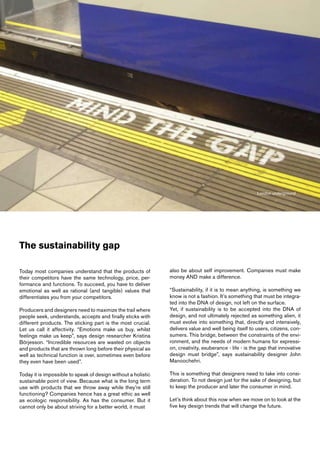 London underground




The sustainability gap

Today most companies understand that the products of           also be about self improvement. Companies must make
their competitors have the same technology, price, per-        money AND make a difference.
formance and functions. To succeed, you have to deliver
emotional as well as rational (and tangible) values that       “Sustainability, if it is to mean anything, is something we
differentiates you from your competitors.                      know is not a fashion. It’s something that must be integra-
                                                               ted into the DNA of design, not left on the surface.
Producers and designers need to maximize the trail where       Yet, if sustainability is to be accepted into the DNA of
people seek, understands, accepts and finally sticks with      design, and not ultimately rejected as something alien, it
different products. The sticking part is the most crucial.     must evolve into something that, directly and intensively,
Let us call it affectivity. “Emotions make us buy, whilst      delivers value and well being itself to users, citizens, con-
feelings make us keep”, says design researcher Kristina        sumers. This bridge, between the constraints of the envi-
Börjesson. “Incredible resources are wasted on objects         ronment, and the needs of modern humans for expressi-
and products that are thrown long before their physical as     on, creativity, exuberance - life - is the gap that innovative
well as technical function is over, sometimes even before      design must bridge”, says sustainability designer John
they even have been used”.                                     Manoochehri.

Today it is impossible to speak of design without a holistic   This is something that designers need to take into consi-
sustainable point of view. Because what is the long term       deration. To not design just for the sake of designing, but
use with products that we throw away while they’re still       to keep the producer and later the consumer in mind.
functioning? Companies hence has a great ethic as well
as ecologic responsibility. As has the consumer. But it        Let’s think about this now when we move on to look at the
cannot only be about striving for a better world, it must      five key design trends that will change the future.
 