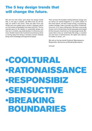 The 5 key design trends that
will change the future.
We will now look closer upon those five design trends         Then we have the boosted meeting between design and
that, in one way or another, will affect how we will de-      art (which we named Vulgarism in an earlier edition of
sign our world in the future. There are both micro sub        this trend report), we have crowd surfing, co-producing,
trends and more global macro trends in between which          modern heritage, make it yourself, eve-olution, limited edi-
our five trends unimpededly move back and forth. This for     tions and...it’s a never ending story. We have consciously
example goes for the debate on sustainable design and         chosen not to include these trends separately and instead
how we in a holistic way shall develop it’s efficiency even   let them be part of and fuel our five key design trends. Be-
more. Another trend is the movement around luxury which       cause that is how our world looks like today, a constant
is moving away from being a monetary concern towards          mix and fusion of phenomena’s, life styles and cultures.
being more knowledge and experience based.                    For better or worse....or?

                                                              We call our five key trends Cooltural, Rationaissance,
                                                              Responsibiz, Sensuctive and Breaking Boundaries.

                                                              Let’s go!




•COOLTURAL
•RATIONAISSANCE
•RESPONSIBIZ
•SENSUCTIVE
•BREAKING
 BOUNDARIES
 