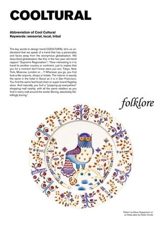COOLTURAL
Abbreviation of Cool Cultural
Keywords: sensorial, local, tribal


The key words to design trend COOLTURAL let’s us un-
derstand that we speak of a trend that has a personality
and faces away from the anonymous globalisation. We
described globalisation like this in the two year old trend
rapport “Supreme Regionalism”; “How interesting is it to
travel to another country or continent, just to realise that
you for a moment don’t know were you are; Tokyo, New
York, Moscow, London or….? Wherever you go, you find
look-a-like airports, shops or hotels. The interior is exactly
the same in the hotel in Seoul as it is in San Francisco.
You find the same fast-food-chain or super brand flagship
store. And naturally, you find a “popping-up-everywhere”
shopping mall nearby, with all the same retailers as you
find in every mall around the world. Boring, absolutely life-
killingly boring.”


                                                                 folklore




                                                                 Pattern by Klaus Haapaniemi on
                                                                  an Iittala plate by Heikki Orvola
 