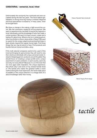 COOLTURAL - sensorial, local, tribal



Unfortunately this anonymity has continued and even es-
calated during the last two years. The force behind glo-         Classic Swedish Same handcraft
balisation is strong since big money is involved. Regional
and local specialness is erased to, in many cases, never
be brought back.

But there is change in the making, a light around the cor-
ner. We, the consumers, simply do not buy anymore. We
want to experience the real deal. It may be the regional or
local individuality and the knowledge of who has made a
certain product. We want it to have a scent, a taste and a
feeling. It’s about time. Where’s the fun in entering yet an-
other Luis Vuitton or Gucci store while in Tokyo? We want
to search for the unique, playful and exciting that hides in
back streets, beyond the regular tourist traps. Find those
things that we may be alone to have. Find products and
brands that are honest and tells a story.

If the multi national companies wants to be a part of this
trend and longing for genuineness they will need to view
their clients as individuals with unique, personal needs. In-
stead of shipping generic products around the globe they
should focus on creating a unique profile and a unique
assortment on each continent, in each country, each city
and why not every block? Because it is on this level that
we once again seek inspiration, the unique experience,
that which only I and some of my closest friends know
of. The barista who makes the greatest coffee in town
(without being the most expensive), the hand made piece
of jewellery or the unique selection in a vintage store. It is
about knowledge rather than money.

                                                                        Bench Twig by Pinch design




                                                                          tactile

Carved wooden stool
 