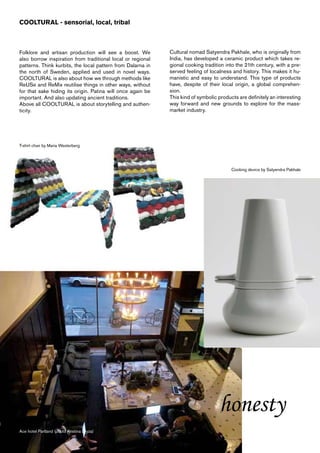 COOLTURAL - sensorial, local, tribal



Folklore and artisan production will see a boost. We         Cultural nomad Satyendra Pakhale, who is originally from
also borrow inspiration from traditional local or regional   India, has developed a ceramic product which takes re-
patterns. Think kurbits, the local pattern from Dalarna in   gional cooking tradition into the 21th century, with a pre-
the north of Sweden, applied and used in novel ways.         served feeling of localness and history. This makes it hu-
COOLTURAL is also about how we through methods like          manistic and easy to understand. This type of products
ReUSe and ReMix reutilise things in other ways, without      have, despite of their local origin, a global comprehen-
for that sake hiding its origin. Patina will once again be   sion.
important. And also updating ancient traditions.             This kind of symbolic products are definitely an interesting
Above all COOLTURAL is about storytelling and authen-        way forward and new grounds to explore for the mass-
ticity.                                                      market industry.




T-shirt chair by Maria Westerberg




                                                                                         Cooking device by Satyendra Pakhale




                                                                                   honesty
Ace hotel Partland (photo Kristina Dryza)
 