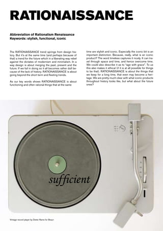 RATIONAISSANCE
Abbreviation of Rationalism Renaissance
Keywords: stylish, functional, iconic



The RATIONAISSANCE trend springs from design his-               time are stylish and iconic. Especially the iconic bit is an
tory. But it’s at the same time (and perhaps because of         important distinction. Because, really, what is an iconic
that) a trend for the future which in a liberating way rebel    product? The word timeless captures it nicely. It can tra-
against the dictates of modernism and minimalism. In a          vel through space and time, and hence overcome time.
way design is about merging the past, present and the           We could also describe it as to “age with grace”. To us
future. If we fail in doing so it all becomes rather dull be-   this also makes it ethical (if it is at all possible for things
cause of the lack of history. RATIONAISSANCE is about           to be that). RATIONAISSANCE is about the things that
going beyond the short term and fleeting trends.                we keep for a long time, that even may become a heri-
                                                                tage. We are pretty much clear with what iconic products
As our key words shows RATIONAISSANCE is about                  throughout history looks like, but what about the future
functioning and often rational things that at the same          ones?




                                       sufficient

Vintage record player by Dieter Rams for Braun
 