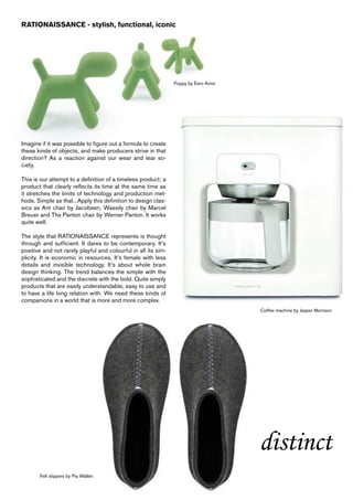 RATIONAISSANCE - stylish, functional, iconic




                                                                Puppy by Eero Arnio




Imagine if it was possible to figure out a formula to create
these kinds of objects, and make producers strive in that
direction? As a reaction against our wear and tear so-
ciety.

This is our attempt to a definition of a timeless product; a
product that clearly reflects its time at the same time as
it stretches the limits of technology and production met-
hods. Simple as that...Apply this definition to design clas-
sics as Ant chair by Jacobsen, Wassily chair by Marcel
Breuer and The Panton chair by Werner Panton. It works
quite well.

The style that RATIONAISSANCE represents is thought
through and sufficient. It dares to be contemporary. It’s
positive and not rarely playful and colourful in all its sim-
plicity. It is economic in resources. It’s female with less
details and invisible technology. It’s about whole brain
design thinking. The trend balances the simple with the
sophisticated and the discrete with the bold. Quite simply
products that are easily understandable, easy to use and
to have a life long relation with. We need these kinds of
companions in a world that is more and more complex.
                                                                                      Coffee machine by Jasper Morrison




                                                                                      distinct
       Felt slippers by Pia Wallén
 