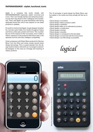 RATIONAISSANCE - stylish, functional, iconic


Apple is a company that works closely with                     The 10 principles of good design by Dieter Rams was
RATIONAISSANCE’s keywords; stylish, functional and             formulated in the sixties and they actually still feel up to
iconic. Their user friendly interface and attractive produc-   date:
ts puts them way ahead of their colleagues and competi-
tors. That’s why Apple can pride themselves with having        • Good design is innovative.
dedicated brand fans who’s lives depend on the latest          • Good design makes a product useful.
products or updates.                                           • Good design is aesthetic.
                                                               • Good design helps us to understand a product.
It’s worth to mention that Apple, trough designer Jonathan     • Good design is unobtrusive.
Ive, borrows quite friskily from books throughout history      • Good design is honest.
and hence unites past, present and future. This is proba-      • Good design is durable.
bly one of the reasons to their successes, since it adds a     • Good design is consequent to the last detail.
historic relevance to the products while they’re also in the   • Good design is concerned with the environment.
absolute front line with their intelligent compatibility.      • Good design is as little design as possible.

A fast comparison with Dieter Rams products for German
Braun from the fifties and sixties reveals several clever
design borrowings. This is a great example from the de-
sign world of what is referred to as “convergent evolution”
by biologists. In this case as a homage and recycling of
classic products.
                                                                 iPhone by Jonathan Ives and calculator by Dieter Rams
                                                                                                                         logical
 