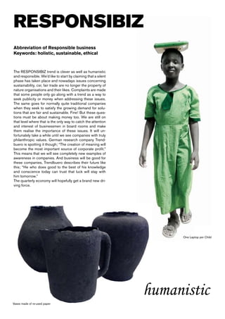 RESPONSIBIZ
Abbreviation of Responsible business
Keywords: holistic, sustainable, ethical



The RESPONSIBIZ trend is clever as well as humanistic
and responsible. We’d like to start by claiming that a silent
phase has taken place and nowadays issues concerning
sustainability, csr, fair trade are no longer the property of
nature organisations and their likes. Complaints are made
that some people only go along with a trend as a way to
seek publicity or money when addressing these issues.
The same goes for normally quite traditional companies
when they seek to satisfy the growing demand for solu-
tions that are fair and sustainable. Fine! But these ques-
tions must be about making money too. We are still on
that level where that is the only way to catch the attention
and interest of businessmen in board rooms and make
them realise the importance of these issues. It will un-
fortunately take a while until we see companies with truly
philanthropic values. German research company Trend-
buero is spotting it though; “The creation of meaning will
become the most important source of corporate profit.”
This means that we will see completely new examples of
awareness in companies. And business will be good for
these companies, Trendbuero describes their future like
this; “He who does good to the best of his knowledge
and conscience today can trust that luck will stay with
him tomorrow.”
The quarterly economy will hopefully get a brand new dri-
ving force.




                                                                      One Laptop per Child




                                                                humanistic
Vases made of re-used paper
 