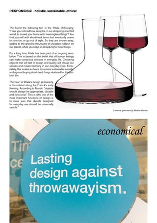 RESPONSIBIZ - holistic, sustainable, ethical




The found the following text in the ’Iittala philosophy;
”Have you noticed how easy it is, in our shopping-oriented
world, to crowd your home with meaningless things? You
find yourself with short-lived items that eventually cease
to function, or go out of style. So they are thrown away,
adding to the growing mountains of unusable rubbish on
our planet, while you keep on shopping for new things.

For a long time, Iittala has been part of an ongoing revo-
lution. This is based on the belief that all human beings
can make conscious choices in everyday life. Choosing
objects that will last in design and quality will please our
senses and create harmony in our everyday lives. Fortu-
nately, this is also a choice for a more sustainable society,
and against buying short-lived things destined for the rub-
bish bin.

The heart of Iittala’s design philosophy
is formulated along Kaj Franck’s early
thinking. According to Franck, “objects
should always be appropriate, durable
and functional.” This is why one of the
most important functions of design is
to make sure that objects designed
for everyday use should be universally
usable.”
                                                                   Essence glassware by Alberto Häberli




                                                                economical
 