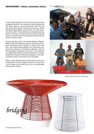 RESPONSIBIZ - holistic, sustainable, ethical




To do the right thing will in the future much more be about
strategical business. You must have clearly visible social
and moral values or no one will buy your offer. This will
also affect which types of products and services will be
developed. Being holistic and not strain our finite resour-
ces wont suffice. These attributes are already becoming
generic. The types of products and services we will see
more of in the future will more visibly benefit both humans
and the society at large.

A great example is New York based designer Stephen
Burk’s works with American producer Artecnica and non-
profit organization Aid to Artisans in South Africa and
Peru. The award-winning Design with Conscience pro-
duct line by Artecnica reintroduces traditional craft into
the high design landscape. Each piece in the collection
is a collaborative effort art directed by Artecnica, concep-
tualised by renowned international designers, and hand-
crafted by artisan communities across the globe.

What is especially interesting with this way to work is the
contribution to a local change, and that it’s not just cha-
rity. It’s simply more modern and a far more sustainable
and long term method.




                                                               Stephen Burks and artisans in South Africa




bridging

Tatu tables by Stephen Burks
 
