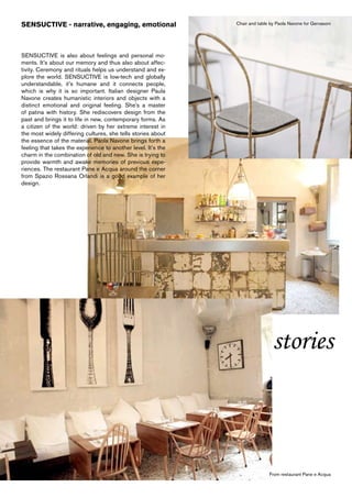 SENSUCTIVE - narrative, engaging, emotional                    Chair and table by Paola Navone for Gervasoni




SENSUCTIVE is also about feelings and personal mo-
ments. It’s about our memory and thus also about affec-
tivity. Ceremony and rituals helps us understand and ex-
plore the world. SENSUCTIVE is low-tech and globally
understandable, it’s humane and it connects people,
which is why it is so important. Italian designer Paula
Navone creates humanistic interiors and objects with a
distinct emotional and original feeling. She’s a master
of patina with history. She rediscovers design from the
past and brings it to life in new, contemporary forms. As
a citizen of the world: driven by her extreme interest in
the most widely differing cultures, she tells stories about
the essence of the material. Paola Navone brings forth a
feeling that takes the experience to another level. It’s the
charm in the combination of old and new. She is trying to
provide warmth and awake memories of previous expe-
riences. The restaurant Pane e Acqua around the corner
from Spazio Rossana Orlandi is a good example of her
design.




                                                                                stories



                                                                              From restaurant Pane e Acqua
 