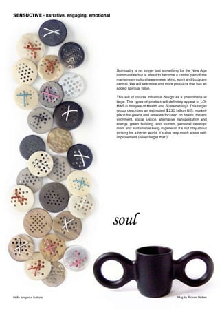 SENSUCTIVE - narrative, engaging, emotional




                                              Spirituality is no longer just something for the New Age
                                              communities but is about to become a centre part of the
                                              mainstream cultural awareness. Mind, spirit and body are
                                              central. We will see more and more products that has an
                                              added spiritual value.

                                              This will of course influence design as a phenomena at
                                              large. This types of product will definitely appeal to LO-
                                              HAS (Lifestyles of Health and Sustainability). This target
                                              group describes an estimated $230 billion U.S. market-
                                              place for goods and services focused on health, the en-
                                              vironment, social justice, alternative transportation and
                                              energy, green building, eco tourism, personal develop-
                                              ment and sustainable living in general. It’s not only about
                                              striving for a better world, it’s also very much about self-
                                              improvement (never forget that!).




                                              soul



Hella Jongerius buttons                                                               Mug by Richard Hutten
 