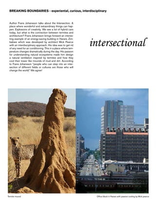 BREAKING BOUNDARIES - experiental, curious, interdisciplinary


 Author Frans Johansson talks about the Intersection. A
 place where wonderful and extraordinary things can hap-
 pen. Explosions of creativity. We see a lot of hybrid cars
 today, but what is the connection between termites and
 architecture? Frans Johansson brings forward an interes-


                                                                intersectional
 ting example of an energy-saving building in Harare, Zim-
 babwe which was developed by architect Mick Pearce
 with an interdisciplinary approach. His idea was to get rid
 of any need for air conditioning. This in a place where tem-
 perature changes dramatically during the day. His passion
 for understanding natural ecosystems made him design
 a natural ventilation inspired by termites and how they
 cool their tower like mounds of mud and dirt. According
 to Frans Johansson “people who can step into an inter-
 section of different fields or cultures are those who will
 change the world.” We agree!




Termite mound                                                    Office block in Harare with passive cooling by Mick pearce
 